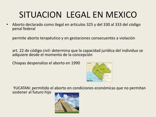 SITUACION LEGAL EN MEXICO
• Aborto declarado como ilegal en artículos 325 y del 330 al 333 del código
penal federal
permite aborto terapéutico y en gestaciones consecuentes a violación
art. 22 de código civil: determina que la capacidad jurídica del individuo se
adquiere desde el momento de la concepción
Chiapas despenalizo el aborto en 1990
YUCATAN: permitido el aborto en condiciones económicas que no permitan
sostener al futuro hijo
 