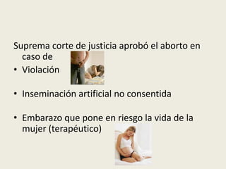 Suprema corte de justicia aprobó el aborto en
caso de
• Violación
• Inseminación artificial no consentida
• Embarazo que pone en riesgo la vida de la
mujer (terapéutico)
 