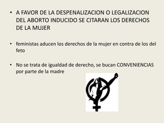 • A FAVOR DE LA DESPENALIZACION O LEGALIZACION
DEL ABORTO INDUCIDO SE CITARAN LOS DERECHOS
DE LA MUJER
• feministas aducen los derechos de la mujer en contra de los del
feto
• No se trata de igualdad de derecho, se bucan CONVENIENCIAS
por parte de la madre
 