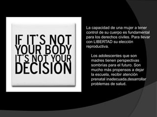 La capacidad de una mujer a tener 
control de su cuerpo es fundamental 
para los derechos civiles. Para llevar 
con LIBERTAD su elección 
reproductiva. 
Los adolescentes que son 
madres tienen perspectivas 
sombrías para el futuro. Son 
mucho más propensos a dejar 
la escuela, recibir atención 
prenatal inadecuada,desarrollar 
problemas de salud. 
 