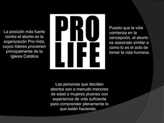 La posición más fuerte 
contra el aborto es la 
organización Pro-Vida, 
cuyos líderes provienen 
principalmente de la 
Iglesia Católica 
Puesto que la vida 
comienza en la 
concepción, el aborto 
es asesinato similar a 
como lo es el acto de 
tomar la vida humana. 
Las personas que deciden 
abortos son a menudo menores 
de edad o mujeres jóvenes con 
experiencia de vida suficiente 
para comprender plenamente lo 
que están haciendo. 
