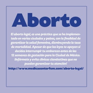 AbortoEl aborto legal, es una práctica que se ha implemen-
tado en varias ciudades y paises, con la finalidad de
garantizar la salud femenina, disminuyendo la tasa
de mortalidad. Apesar de que las leyes te apoyan si
decides interrumpir tu embarazo antes de las
12 semanas de gestación para la Ciudad de México.
¡Infórmate y evita clínicas clandestinas que no
pueden garantizar tu atención!
http://www.medicacenterfem.com/aborto-legal/
 