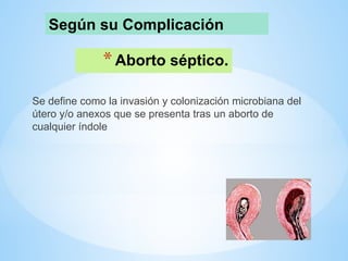 *Aborto séptico.
Se define como la invasión y colonización microbiana del
útero y/o anexos que se presenta tras un aborto de
cualquier índole
Según su Complicación
 