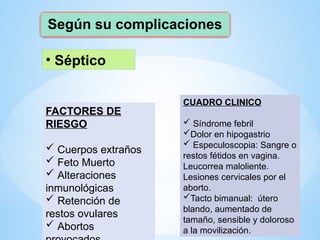 Según su complicaciones
• Séptico
FACTORES DE
RIESGO
 Cuerpos extraños
 Feto Muerto
 Alteraciones
inmunológicas
 Retención de
restos ovulares
 Abortos
CUADRO CLINICO
 Síndrome febril
Dolor en hipogastrio
 Especuloscopia: Sangre o
restos fétidos en vagina.
Leucorrea maloliente.
Lesiones cervicales por el
aborto.
Tacto bimanual: útero
blando, aumentado de
tamaño, sensible y doloroso
a la movilización.
 