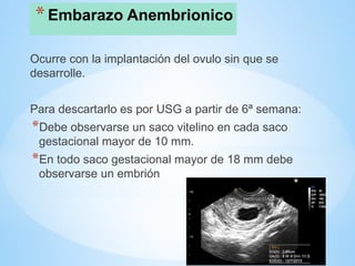 *Embarazo Anembrionico
Ocurre con la implantación del ovulo sin que se
desarrolle.
Para descartarlo es por USG a partir de 6ª semana:
*Debe observarse un saco vitelino en cada saco
gestacional mayor de 10 mm.
*En todo saco gestacional mayor de 18 mm debe
observarse un embrión
 