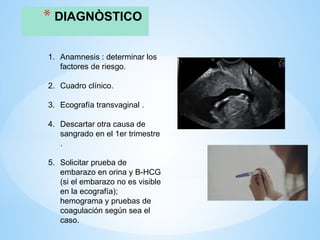 * DIAGNÒSTICO
1. Anamnesis : determinar los
factores de riesgo.
2. Cuadro clínico.
3. Ecografía transvaginal .
4. Descartar otra causa de
sangrado en el 1er trimestre
.
5. Solicitar prueba de
embarazo en orina y B-HCG
(si el embarazo no es visible
en la ecografía);
hemograma y pruebas de
coagulación según sea el
caso.
 