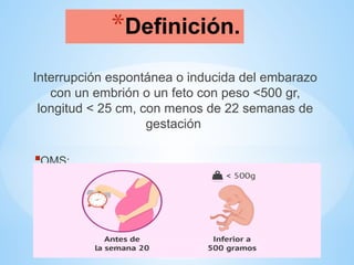 *Definición.
Interrupción espontánea o inducida del embarazo
con un embrión o un feto con peso <500 gr,
longitud < 25 cm, con menos de 22 semanas de
gestación
OMS:
 