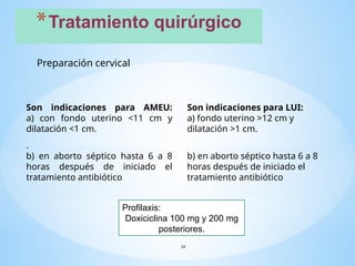 *Tratamiento quirúrgico
22
Preparación cervical
Son indicaciones para AMEU:
a) con fondo uterino <11 cm y
dilatación <1 cm.
.
b) en aborto séptico hasta 6 a 8
horas después de iniciado el
tratamiento antibiótico
Son indicaciones para LUI:
a) fondo uterino >12 cm y
dilatación >1 cm.
b) en aborto séptico hasta 6 a 8
horas después de iniciado el
tratamiento antibiótico
Profilaxis:
Doxiciclina 100 mg y 200 mg
posteriores.
 