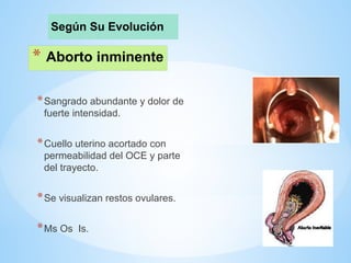 * Aborto inminente
*Sangrado abundante y dolor de
fuerte intensidad.
*Cuello uterino acortado con
permeabilidad del OCE y parte
del trayecto.
*Se visualizan restos ovulares.
*Ms Os Is.
Según Su Evolución
 