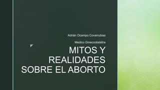 z
MITOS Y
REALIDADES
SOBRE EL ABORTO
Adrián Ocampo Covarrubias
Medico Ginecoobstétra
 