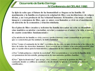 Documento de Santo Domingo  IV Conferencia del CELAM, 1992.   La Iglesia sabe que el futuro de ha humanidad se fragua en ha familia. El matrimonio y la familia en el proyecto original de Dios son instituciones de origen divino, y no son producto de ha voluntad humana. El hombre y ha mujer, siendo imagen y semejanza de Dios, que es amor, son llamados a vivir en el matrimonio eh misterio de la comunión y relación trinitaria. En el plan de Dios creador y redentor ha familia descubre no sólo su identidad sino también su misión: custodiar, revelar y comunicar el amor y la vida, a través de cuatro cometidos fundamentales: a) La misión de ha familia es vivir, crecer y perfeccionarse como comunidad de personas que se caracteriza por ha unidad y la indisolubilidad. b) Ser "como el santuario de la vida", servidora de ha vida, ya que eh derecho a ha vida es la base de todos los derechos humanos. Este servicio no se reduce a ha sola procreación, sino que es ayuda eficaz para la transmisión y educación de los valores cristianos y humanos. c) Ser "célula primera y vital de la sociedad". Por su naturaleza y vocación la familia debe ser promotora del desarrollo, protagonista de una auténtica política familiar. d) Ser " Iglesia doméstica" que acoge, vive, celebra y anuncia la palabra de Dios, el santuario donde se edifica la santidad y desde donde la Iglesia y el mundo pueden ser santificados. 