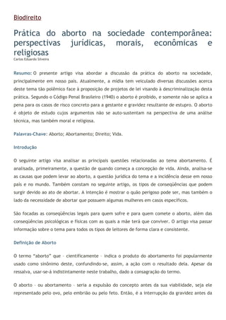 Biodireito
Prática do aborto na sociedade contemporânea:
perspectivas jurídicas, morais, econômicas e
religiosas
Carlos Eduardo Silveira
Resumo: O presente artigo visa abordar a discussão da prática do aborto na sociedade,
principalmente em nosso país. Atualmente, a mídia tem veiculado diversas discussões acerca
deste tema tão polêmico face à proposição de projetos de lei visando à descriminalização desta
prática. Segundo o Código Penal Brasileiro (1940) o aborto é proibido, e somente não se aplica a
pena para os casos de risco concreto para a gestante e gravidez resultante de estupro. O aborto
é objeto de estudo cujos argumentos não se auto-sustentam na perspectiva de uma análise
técnica, mas também moral e religiosa.
Palavras-Chave: Aborto; Abortamento; Direito; Vida.
Introdução
O seguinte artigo visa analisar as principais questões relacionadas ao tema abortamento. É
analisada, primeiramente, a questão de quando começa a concepção de vida. Ainda, analisa-se
as causas que podem levar ao aborto, a questão jurídica do tema e a incidência desse em nosso
país e no mundo. Também constam no seguinte artigo, os tipos de conseqüências que podem
surgir devido ao ato de abortar. A intenção é mostrar o quão perigoso pode ser, mas também o
lado da necessidade de abortar que possuem algumas mulheres em casos específicos.
São focadas as conseqüências legais para quem sofre e para quem comete o aborto, além das
conseqüências psicológicas e físicas com as quais a mãe terá que conviver. O artigo visa passar
informação sobre o tema para todos os tipos de leitores de forma clara e consistente.
Definição de Aborto
O termo “aborto” que – cientificamente – indica o produto do abortamento foi popularmente
usado como sinônimo deste, confundindo-se, assim, a ação com o resultado dela. Apesar da
ressalva, usar-se-á indistintamente neste trabalho, dado a consagração do termo.
O aborto – ou abortamento – seria a expulsão do concepto antes da sua viabilidade, seja ele
representado pelo ovo, pelo embrião ou pelo feto. Então, é a interrupção da gravidez antes da
 