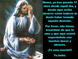 Mamá, ya han pasado 17 años desde aquél día, y desde aquí arriba observo cómo todavía te duele haber tomado aquella decisión. Por favor, não llores, acuérdate de que te amo y que aquí estaré esperándote con muchos besos y abrazos. ¡Te amo mucho!!! Tu bebé. 