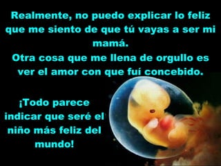 Realmente, no puedo explicar lo feliz que me siento de que tú vayas a ser mi mamá. ¡Todo parece indicar que seré el niño más feliz del mundo! Otra cosa que me llena de orgullo es ver el amor con que fuí concebido. 