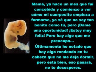 Mamá, ya hace un mes que fui concebido y comienzo a ver cómo mi cuerpecito empieza a formarse, yo sé que no soy tan bonito como tú, pero ¡Dame una oportunidad! ¡Estoy muy feliz! Pero hay algo que me preocupa... Últimamente he notado que hay algo rondando en tu cabeza que no me deja dormir,  pero está bien, eso pasará, no te desesperes. 