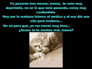 Ya pasaron tres meses, mamá,  te noto muy deprimida, no sé lo que está pasando, estoy muy confundido. Hoy por la mañana fuimos al médico y el nos dió una cita para mañana... No sé para qué, yo me siento muy bien...  ¿Acaso tú te sientes mal, mamá? 