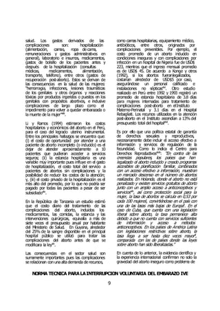 NORMA TÉCNICA PARALAINTERRUPCIÓN VOLUNTARIA DEL EMBARAZO IVE
9
salud. Los gastos derivados de las
complicaciones son: hospitalización
(alimentación, camas, ropa de cama,
remuneraciones y gastos administrativos en
general), laboratorio e insumos, medicamentos,
gastos de bolsillo de los pacientes antes y
después de la hospitalización (consultas
médicas, medicamentos, alimentación,
transporte, teléfono), entre otros (gastos de
recuperación post-aborto). Estos se derivan de
las consecuencias en la salud de las mujeres:
“hemorragia, infecciones, lesiones traumáticas
de los genitales y otros órganos y reacciones
tóxicas por productos ingeridos o puestos en los
genitales con propósitos abortivos, e inclusive
complicaciones de largo plazo como el
impedimento para volver a quedar embarazada o
la muerte de la mujer”xliii
.
Li y Ramos (1994) estimaron los costos
hospitalarios y económicos del aborto en el Perú,
para el caso del legrado uterino instrumental.
Entre los principales hallazgos se encuentra que:
(i) el costo de oportunidad por atender a una
paciente de aborto incompleto (o inducido) es el
dejar de atender aproximadamente a 10
pacientes que pudieran acceder a servicios
seguros; (ii) la estancia hospitalaria es una
variable muy importante pues influye en el gasto
de hospitalización, el costo total del servicio a
pacientes de abortos sin complicaciones y la
posibilidad de reducir los costos de la atención;
y, (iii) el costo privado de la hospitalización es el
más alto del promedio, por lo que no podría ser
pagado por todas las pacientes a pesar de ser
subsidiadoxliv
.
En la República de Tanzania un estudio estimó
que el costo diario del tratamiento de las
complicaciones del aborto, incluidos los
medicamentos, las comidas, la estancia y las
intervenciones quirúrgicas, equivalía a más de
siete veces el presupuesto anual por habitante
del Ministerio de Salud. En Guyana, alrededor
del 25% de la sangre disponible en el principal
hospital público se utilizó para tratar las
complicaciones del aborto antes de que se
modificara la leyxlv
.
Las consecuencias en el sector salud son
sumamente importantes pues las complicaciones
se relacionan con una alta demanda de recursos,
como camas hospitalarias, equipamiento médico,
antibióticos, entre otros, originados por
complicaciones prevenibles. Por ejemplo, el
costo promedio de un aborto inducido en
condiciones inseguras y con complicaciones por
infección en un hospital de Nigeria fue de USD$
223, mientras que el ingreso mensual promedio
es de USD$ 45. De acuerdo a Konge y otros
(1992), si los abortos fueranlegalizados,
costarían alrededor de USD$5 por caso,
asegurándose un personal calificado e
instalaciones no sépticasxlvi
. Otro estudio
realizado en Perú entre 1992 y 1993 registró un
promedio de estancia hospitalaria de 3.8 días
para mujeres internadas para tratamiento de
complicaciones post-aborto en elInstituto
Materno-Perinatal y 3.1 días en el Hospital
Rebagliati. Los recursos utilizados en la atención
post-aborto en el Instituto ascendían a 13% del
presupuesto total del hospitalxlvii
.
Es por ello que una política estatal de garantía
de derechos sexuales y reproductivos,
necesariamente debe incluir el acceso efectivo a
información y servicios de regulación de la
fecundidad. Como lo indica el Centro para
Derechos Reproductivosxlviii
: “En contra de las
creencias populares, los países que han
legalizado el aborto inducido y creado programas
accesibles de planificación familiar, combinados
con un acceso efectivo a información, muestran
un marcado descenso en el número de abortos
realizados. En Holanda, donde el aborto no está
penalizado y existen servicios gratuitos de aborto
junto con un amplio acceso a anticonceptivos y
serviciosxlix
, así como protección social para la
mujer, la tasa de abortos se calcula en 0,53 por
cada 100 mujeresl
, convirtiéndose en el país con
una de las tasas más bajas de Europali
. En el
caso de Cuba, que cuenta con una legislación
liberal sobre aborto, la tasa permanece alta
debido a que no cuenta con servicios suficientes
de información y acceso a métodos
anticonceptivos. En los países de América Latina
con legislaciones restrictivas sobre aborto, la
tasa llega a ser hasta diez veces mayorlii
,
comparada con las de países donde las leyes
sobre aborto han sido liberalizadas.”
En cuenta de lo anterior, la evidencia científica y
la experiencia internacional confirman no solo la
gravedad del aborto inseguro como problema de
 