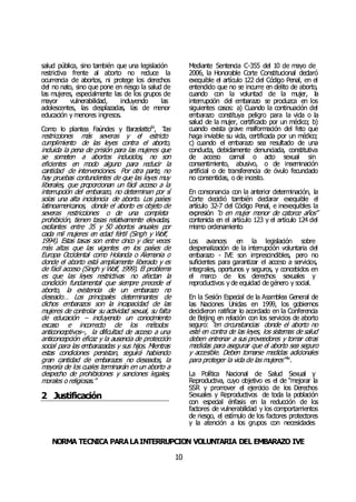NORMA TÉCNICA PARALAINTERRUPCIÓN VOLUNTARIA DEL EMBARAZO IVE
10
salud pública, sino también que una legislación
restrictiva frente al aborto no reduce la
ocurrencia de abortos, ni protege los derechos
del no nato, sino que pone en riesgo la salud de
las mujeres, especialmente las de los grupos de
mayor vulnerabilidad, incluyendo las
adolescentes, las desplazadas, las de menor
educación y menores ingresos.
Como lo plantea Faúndes y Barzelattoliii
, “las
restricciones más severas y el estricto
cumplimiento de las leyes contra el aborto,
incluida la pena de prisión para las mujeres que
se someten a abortos inducidos, no son
eficientes en modo alguno para reducir la
cantidad de intervenciones. Por otra parte, no
hay pruebas contundentes de que las leyes muy
liberales, que proporcionan un fácil acceso a la
interrupción del embarazo, no determinan por sí
solas una alta incidencia de aborto. Los países
latinoamericanos, donde el aborto es objeto de
severas restricciones o de una completa
prohibición, tienen tasas relativamente elevadas,
oscilantes entre 35 y 50 abortos anuales por
cada mil mujeres en edad fértil (Singh y Wolf,
1994). Estas tasas son entre cinco y diez veces
más altas que las vigentes en los países de
Europa Occidental como Holanda o Alemania o
donde el aborto está ampliamente liberado y es
de fácil acceso (Singh y Wolf, 1999). El problema
es que las leyes restrictivas no afectan la
condición fundamental que siempre precede el
aborto, la existencia de un embarazo no
deseado… Los principales determinantes de
dichos embarazos son la incapacidad de las
mujeres de controlar su actividad sexual, su falta
de educación – incluyendo un conocimiento
escaso e incorrecto de los métodos
anticonceptivos--, la dificultad de acceso a una
anticoncepción eficaz y la ausencia de protección
social para las embarazadas y sus hijos. Mientras
estas condiciones persistan, seguirá habiendo
gran cantidad de embarazos no deseados, la
mayoría de los cuales terminarán en un aborto a
despecho de prohibiciones y sanciones legales,
morales o religiosas.”
2 Justificación
Mediante Sentencia C-355 del 10 de mayo de
2006, la Honorable Corte Constitucional declaró
exequible el artículo 122 del Código Penal, en el
entendido que no se incurre en delito de aborto,
cuando con la voluntad de la mujer, la
interrupción del embarazo se produzca en los
siguientes casos: a) Cuando la continuación del
embarazo constituya peligro para la vida o la
salud de la mujer, certificado por un médico; b)
cuando exista grave malformación del feto que
haga inviable su vida, certificada por un médico;
c) cuando el embarazo sea resultado de una
conducta, debidamente denunciada, constitutiva
de acceso carnal o acto sexual sin
consentimiento, abusivo, o de inseminación
artificial o de transferencia de óvulo fecundado
no consentidas, o de incesto.
En consonancia con la anterior determinación, la
Corte decidió también declarar exequible el
artículo 32-7 del Código Penal, e inexequibles la
expresión “o en mujer menor de catorce años”
contenida en el artículo 123 y el artículo 124 del
mismo ordenamiento
Los avances en la legislación sobre
despenalización de la interrupción voluntaria del
embarazo - IVE son imprescindibles, pero no
suficientes para garantizar el acceso a servicios,
integrales, oportunos y seguros, y concebidos en
el marco de los derechos sexuales y
reproductivos y de equidad de género y social.
En la Sesión Especial de la Asamblea General de
las Naciones Unidas en 1999, los gobiernos
decidieron ratificar lo acordado en la Conferencia
de Beijing en relación con los servicios de aborto
seguro: “en circunstancias donde el aborto no
esté en contra de las leyes, los sistemas de salud
deben entrenar a sus proveedores y tomar otras
medidas para asegurar que el aborto sea seguro
y accesible. Deben tomarse medidas adicionales
para proteger la vida de las mujeres” liv
.
La Política Nacional de Salud Sexual y
Reproductiva, cuyo objetivo es el de “mejorar la
SSR y promover el ejercicio de los Derechos
Sexuales y Reproductivos de toda la población
con especial énfasis en la reducción de los
factores de vulnerabilidad y los comportamientos
de riesgo, el estímulo de los factores protectores
y la atención a los grupos con necesidades
 
