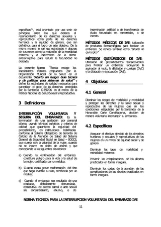 NORMA TÉCNICA PARALAINTERRUPCIÓN VOLUNTARIA DEL EMBARAZO IVE
11
específicas”lv
, está orientada por una serie de
principios entre los que destaca el
reconocimiento de los derechos sexuales y
reproductivos como parte de los derechos
humanos y la equidad de género, que son
definitivos para el logro de este objetivo. De la
misma manera lo son sus estrategias y algunas
de sus metas como la reducción de la mortalidad
materna y el incremento de la oferta
anticonceptiva para reducir la fecundidad no
deseada.
La presente Norma Técnica recoge los
lineamientos técnicos propuestos por la
Organización Mundial de la Salud en el
documento “Aborto sin riesgo: Guía técnica
y de políticas para sistemas de salud” y
define los estándares de calidad necesarios para
garantizar el goce de los derechos protegidos
por la Sentencia C-355/06 en el marco de la
Política Nacional de SaludSexual yReproductiva.
3 Definiciones
INTERRUPCIÓN VOLUNTARIA Y
SEGURA DEL EMBARAZO: Es la
terminación de una gestación por personal
idóneo, usando técnicas asépticas y criterios de
calidad que garanticen la seguridad del
procedimiento, en instituciones habilitadas
conforme al Sistema Obligatorio de Garantía de
Calidad de la Atención de Salud del Sistema
General de Seguridad Social en Salud – SOGCS,
que cuenta con la voluntad de la mujer, cuando
no se incurre en delito de aborto y que
corresponde a las siguientes situaciones:
a) Cuando la continuación del embarazo
constituya peligro para la vida o la salud de
la mujer, certificada por un médico;
b) Cuando exista grave malformación del feto
que haga inviable su vida, certificada por un
médico;
c) Cuando el embarazo sea resultado de una
conducta, debidamente denunciada,
constitutiva de acceso carnal o acto sexual
sin consentimiento, abusivo, o de
inseminación artificial o de transferencia de
óvulo fecundado no consentidas, o de
incesto.
MÉTODOS MÉDICOS DE IVE: Utilización
de productos farmacológicos para finalizar un
embarazo. Se conoce también como “aborto no
quirúrgico”
MÉTODOS QUIRÚRGICOS DE IVE:
Utilización de procedimientos transcervicales
para finalizar un embarazo, incluyendo la
aspiración al vacío, la dilatación y curetaje (DyC)
y la dilatación y evacuación (DyE).
4 Objetivos
4.1 General
Disminuir los riesgos de morbilidad y mortalidad
y proteger los derechos y la salud sexual y
reproductiva de las mujeres que en las
condiciones estipuladas por la Sentencia de la
Honorable Corte Constitucional, deciden de
manera voluntaria interrumpir su embarazo.
4.2 Específicos
Asegurar el efectivo ejercicio de los derechos
humanos y sexuales y reproductivos de las
mujeres en un marco de equidad social y de
género
Disminuir las tasas de morbilidad y
mortalidad maternas
Prevenir las complicaciones de los abortos
practicados en forma insegura.
Disminuir los costos de la atención de las
complicaciones de los abortos practicados en
forma insegura.
 