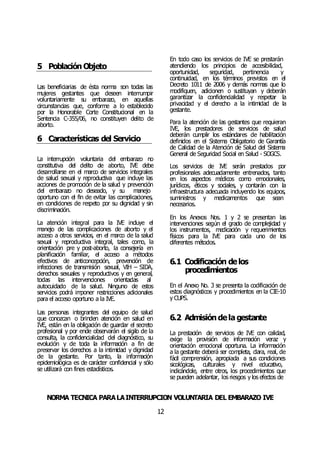 NORMA TÉCNICA PARALAINTERRUPCIÓN VOLUNTARIA DEL EMBARAZO IVE
12
5 Población Objeto
Las beneficiarias de ésta norma son todas las
mujeres gestantes que deseen interrumpir
voluntariamente su embarazo, en aquellas
circunstancias que, conforme a lo establecido
por la Honorable Corte Constitucional en la
Sentencia C-355/06, no constituyen delito de
aborto.
6 Características del Servicio
La interrupción voluntaria del embarazo no
constitutiva del delito de aborto, IVE debe
desarrollarse en el marco de servicios integrales
de salud sexual y reproductiva que incluye las
acciones de promoción de la salud y prevención
del embarazo no deseado, y su manejo
oportuno con el fin de evitar las complicaciones,
en condiciones de respeto por su dignidad y sin
discriminación.
La atención integral para la IVE incluye el
manejo de las complicaciones de aborto y el
acceso a otros servicios, en el marco de la salud
sexual y reproductiva integral, tales como, la
orientación pre y post-aborto, la consejería en
planificación familiar, el acceso a métodos
efectivos de anticoncepción, prevención de
infecciones de transmisión sexual, VIH – SIDA,
derechos sexuales y reproductivos y en general,
todas las intervenciones orientadas al
autocuidado de la salud. Ninguno de estos
servicios podrá imponer restricciones adicionales
para el acceso oportuno a la IVE.
Las personas integrantes del equipo de salud
que conozcan o brinden atención en salud en
IVE, están en la obligación de guardar el secreto
profesional y por ende observarán el sigilo de la
consulta, la confidencialidad del diagnóstico, su
evolución y de toda la información a fin de
preservar los derechos a la intimidad y dignidad
de la gestante. Por tanto, la información
epidemiológica es de carácter confidencial y sólo
se utilizará con fines estadísticos.
En todo caso los servicios de IVE se prestarán
atendiendo los principios de accesibilidad,
oportunidad, seguridad, pertinencia y
continuidad, en los términos previstos en el
Decreto 1011 de 2006 y demás normas que lo
modifiquen, adicionen o sustituyan y deberán
garantizar la confidencialidad y respetar la
privacidad y el derecho a la intimidad de la
gestante.
Para la atención de las gestantes que requieran
IVE, los prestadores de servicios de salud
deberán cumplir los estándares de habilitación
definidos en el Sistema Obligatorio de Garantía
de Calidad de la Atención de Salud del Sistema
General de Seguridad Social en Salud - SOGCS.
Los servicios de IVE serán prestados por
profesionales adecuadamente entrenados, tanto
en los aspectos médicos como emocionales,
jurídicos, éticos y sociales, y contarán con la
infraestructura adecuada incluyendo los equipos,
suministros y medicamentos que sean
necesarios.
En los Anexos Nos. 1 y 2 se presentan las
intervenciones según el grado de complejidad y
los instrumentos, medicación y requerimientos
físicos para la IVE para cada uno de los
diferentes métodos.
6.1 Codificación delos
procedimientos
En el Anexo No. 3 se presenta la codificación de
estos diagnósticos y procedimientos en la CIE-10
y CUPS.
6.2 Admisión dela gestante
La prestación de servicios de IVE con calidad,
exige la provisión de información veraz y
orientación emocional oportuna. La información
a la gestante deberá ser completa, clara, real, de
fácil comprensión, apropiada a sus condiciones
sicológicas, culturales y nivel educativo,
indicándole, entre otros, los procedimientos que
se pueden adelantar, los riesgos y los efectos de
 