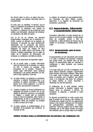 NORMA TÉCNICA PARALAINTERRUPCIÓN VOLUNTARIA DEL EMBARAZO IVE
13
los mismos sobre su vida y su salud, para que
pueda adoptar una decisión informada sobre el
procedimiento.
En todo caso, se respetará el derecho que le
asiste a la gestante de continuar de manera libre
y voluntaria su embarazo, aún cuando se
encuentre en cualquiera de las condiciones para
realizar una interrupción voluntaria del embarazo
no constitutiva del delito de aborto.
Con el fin de no vulnerar los derechos
fundamentales protegidos por la Sentencia C-
33/06, cuando en ejercicio de la objeción de
conciencia, el personal de salud directamente
relacionado con la prestación del servicio,
considere que no puede realizar la IVE, tiene la
obligación de seguir los códigos de ética
profesional, los cuales indican que deriven a las
mujeres a colegas capacitados, que no estén en
contra de la intención de interrupción del
embarazo no constitutiva del delito de aborto.
En tal caso se observarán las siguientes reglas:
a) No se puede negar u ocultar información
sobre los derechos de la gestante en materia
de IVE, ni coartar su voluntad para
persuadirla de su decisión. Tampoco se
puede negar información sobre opciones
terapéuticas y de manejo diferentes a la IVE,
para el caso específico, si las hay.
b) Se debe brindar a la gestante la orientación
necesaria y referirla inmediatamente a un
prestador no objetor entrenado y dispuesto
dentro de la misma institución o a otra de
fácil acceso que garantice la atención.
c) Cuando el objetor es el único profesional con
capacidad de brindar el servicio y/o no sea
posible la referencia oportuna a un prestador
no objetor, o cuando esté en inminente
riesgo la vida de la gestante, debe realizar el
procedimiento de IVE en cumplimiento de la
obligación última del prestador de proteger
la vida o la salud de la mujer.
d) Se debe respetar la confidencialidad de la
identidad de la gestante que manifiesta su
voluntad de IVE.
Lo anterior sin perjuicio de que posteriormente
los Tribunales de Ética Médica puedan
determinar si la objeción de conciencia era
procedente y pertinente.
6.3 Asesoramiento, Información
yConsentimiento Informado
Suministrar información es parte esencial de un
servicio de IVE de buena calidad. La información
debe ser completa, precisa y fácil de
comprender, y debe brindarse de manera tal que
respete la privacidad y confidencialidad de la
mujer.
6.3.1 Asesoramiento para latoma
de decisiones.
El asesoramiento es muy importante para ayudar
a la mujer a considerar sus opciones y asegurar
que puede tomar una decisión libre de toda
presión. El asesoramiento debe ser voluntario y
confidencial y debe brindarlo una persona
capacitada.
Si la mujer opta por una IVE, el trabajador de la
salud deberá explicarle cualquier requerimiento
legal necesario para poder realizarlo. Debe darse
a la mujer todo el tiempo que necesite para
tomar su decisión, aún si significa que deberá
volver a la institución más tarde. Sin embargo,
se deben explicar la mayor seguridad y
efectividad de una IVE temprana.
El profesional de la salud también deberá
proveer información a aquellas mujeres que
deseen llevar su embarazo a término y/o
consideren la adopción, y derivarla si fuera
apropiado.
En algunas circunstancias la mujer puede estar
bajo la presión de su pareja u otro miembro de
la familia para realizar una IVE Las adolescentes
solteras y las mujeres infectadas por HIV pueden
ser particularmente vulnerables a dichas
presiones. Todas las mujeres que se saben están
infectadas por el HIV deben conocer los riesgos
del embarazo para su propia salud y los riesgos
 