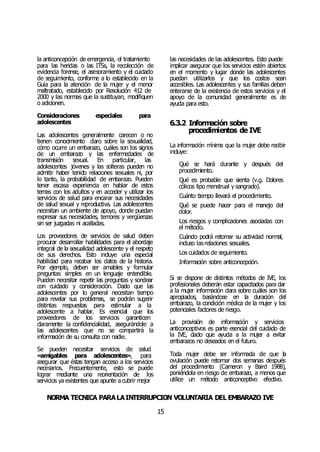 NORMA TÉCNICA PARALAINTERRUPCIÓN VOLUNTARIA DEL EMBARAZO IVE
15
la anticoncepción de emergencia, el tratamiento
para las heridas o las ITSs, la recolección de
evidencia forense, el asesoramiento y el cuidado
de seguimiento, conforme a lo establecido en la
Guía para la atención de la mujer y el menor
maltratado, establecido por Resolución 412 de
2000 y las normas que la sustituyan, modifiquen
o adicionen.
Consideraciones especiales para
adolescentes
Las adolescentes generalmente carecen o no
tienen conocimiento claro sobre la sexualidad,
cómo ocurre un embarazo, cuáles son los signos
de un embarazo y las enfermedades de
transmisión sexual. En particular, las
adolescentes jóvenes y las solteras pueden no
admitir haber tenido relaciones sexuales ni, por
lo tanto, la probabilidad de embarazo. Pueden
tener escasa experiencia en hablar de estos
temas con los adultos y en acceder y utilizar los
servicios de salud para encarar sus necesidades
de salud sexual y reproductiva. Las adolescentes
necesitan un ambiente de apoyo, donde puedan
expresar sus necesidades, temores y vergüenzas
sin ser juzgadas ni acalladas.
Los proveedores de servicios de salud deben
procurar desarrollar habilidades para el abordaje
integral de la sexualidad adolescente y el respeto
de sus derechos. Esto incluye una especial
habilidad para recabar los datos de la historia.
Por ejemplo, deben ser amables y formular
preguntas simples en un lenguaje entendible.
Pueden necesitar repetir las preguntas y sondear
con cuidado y consideración. Dado que las
adolescentes por lo general necesitan tiempo
para revelar sus problemas, se podrán sugerir
distintas respuestas para estimular a la
adolescente a hablar. Es esencial que los
proveedores de los servicios garanticen
claramente la confidencialidad, asegurándole a
las adolescentes que no se compartirá la
información de su consulta con nadie.
Se pueden necesitar servicios de salud
«amigables para adolescentes», para
asegurar que éstas tengan acceso a los servicios
necesarios. Frecuentemente, esto se puede
lograr mediante una reorientación de los
servicios ya existentes que apunte a cubrir mejor
las necesidades de las adolescentes. Esto puede
implicar asegurar que los servicios estén abiertos
en el momento y lugar donde las adolescentes
puedan utilizarlos y que los costos sean
accesibles. Las adolescentes y sus familias deben
enterarse de la existencia de estos servicios y el
apoyo de la comunidad generalmente es de
ayuda para esto.
6.3.2 Información sobre
procedimientos de IVE
La información mínima que la mujer debe recibir
incluye:
Qué se hará durante y después del
procedimiento.
Qué es probable que sienta (v.g. Dolores
cólicos tipo menstrual y sangrado).
Cuánto tiempo llevará el procedimiento.
Qué se puede hacer para el manejo del
dolor.
Los riesgos y complicaciones asociadas con
el método.
Cuándo podrá retomar su actividad normal,
incluso lasrelaciones sexuales.
Los cuidados de seguimiento.
Información sobre anticoncepción.
Si se dispone de distintos métodos de IVE, los
profesionales deberán estar capacitados para dar
a la mujer información clara sobre cuáles son los
apropiados, basándose en la duración del
embarazo, la condición médica de la mujer y los
potenciales factores de riesgo.
La provisión de información y servicios
anticonceptivos es parte esencial del cuidado de
la IVE, dado que ayuda a la mujer a evitar
embarazos no deseados en el futuro.
Toda mujer debe ser informada de que la
ovulación puede retornar dos semanas después
del procedimiento (Cameron y Baird 1988),
poniéndola en riesgo de embarazo, a menos que
utilice un método anticonceptivo efectivo.
 