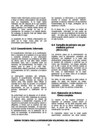 NORMA TÉCNICA PARALAINTERRUPCIÓN VOLUNTARIA DEL EMBARAZO IVE
16
Deberá recibir información precisa que la ayude
a elegir el método anticonceptivo más apropiado
para sus necesidades. Si la mujer desea
realizarse una IVE después de lo que considera
una falla del anticonceptivo, el profesional
deberá plantear si el método estaba siendo mal
utilizado y cómo corregir su uso, o la
conveniencia de cambiar a un método distinto.
Sin embargo, la elección final del método debe
realizarla sólo la mujer.
La aceptación de un método anticonceptivo por
parte de la mujer nunca debe ser una
precondición para realizar una IVE.
6.3.3 Consentimiento Informado
El consentimiento informado es la manifestación
libre y voluntaria de la gestante en la que solicita
y consiente someterse a una interrupción
voluntaria del embarazo no constitutiva del delito
de aborto, para el cual debe haber recibido
información clara, real y completa sobre sus
derechos, los procedimientos, los riesgos y los
efectos para su salud y su vida. Este
consentimiento deberá suscribirse con antelación
al procedimiento de IVE y anexarse a la historia
clínica.
La interrupción voluntaria del embarazo
requerirá el consentimiento informado de las
gestantes adultas, incluidas las mayores de
catorce años. Esta decisión debe reflejar la
voluntad de la mujer de acceder a la prestación
de dichos servicios, libre de coerción o
discriminación, sin que se requiera obtener
permiso, autorización o notificación de un
tercero.
De conformidad con lo dispuesto en el artículo
14 de la Ley 23 de 1981, tratándose de menores
de catorce años, personas en estado de
inconsciencia o mentalmente incapaces, la IVE
requerirá la autorización de los padres, tutores o
allegados, a menos que la urgencia del caso
exija una intervención inmediata. En todo caso
se procurará conciliar el derecho de la paciente a
la autodeterminación con la protección de la
salud, sin menoscabar el consentimiento de la
menor de catorce años.
Sin excepción, la información y la orientación
durante el proceso de atención deberán
garantizar el ejercicio autónomo de los derechos
fundamentales de la mujer, protegidos por la
sentencia C-355/06.
En el Anexo No. 4 se sugiere un modelo de
consentimiento informado el cual puede ser
acogido o no por los prestadores de servicios de
salud. En todo caso, el formato que adopten
deberá guardar estricta sujeción a lo consignado
en este numeral.
6.4 Consulta deprimera vez por
medicina general
(89.0.2.01)
Los primeros pasos en la administración de
cuidados para la interrupción voluntaria del
embarazo, son establecer si la mujer esta
efectivamente embarazada y si lo está, conocer
la duración del embarazo y confirmar que el
mismo sea intrauterino. Los riesgos asociados
con la IVE, a pesar de ser mínimos cuando se
lleva a cabo adecuadamente, aumentan con la
duración del embarazo (Grimes y Cates 1979).
Por ende, la determinación de la edad
gestacional es un factor crítico en la selección
del método más apropiado.
Por tanto, en esta consulta se debe evaluar el
estado de salud, los factores de riesgo
biológicos, psicológicos y sociales asociados a la
interrupción voluntaria del embarazo y
determinar el plan de acciones a desarrollar.
6.4.1 Elaboración de laHistoria
Clínica completa
La mayoría de las mujeres comienzan a
sospechar un embarazo cuando tienen un
retraso menstrual. Se les debe preguntar sobre
el primer día de su última menstruación, es
decir, el primer día de sangrado, y si la
menstruación fue normal.
Es importante aclarar que la mujer puede
experimentar amenorrea por otras razones
 