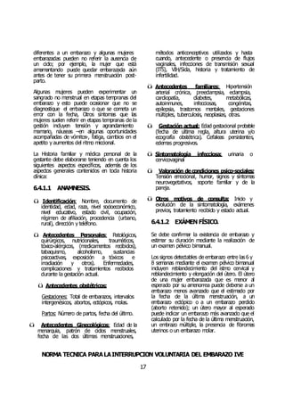 NORMA TÉCNICA PARALAINTERRUPCIÓN VOLUNTARIA DEL EMBARAZO IVE
17
diferentes a un embarazo y algunas mujeres
embarazadas pueden no referir la ausencia de
un ciclo; por ejemplo, la mujer que está
amamantando puede quedar embarazada aún
antes de tener su primera menstruación post-
parto.
Algunas mujeres pueden experimentar un
sangrado no menstrual en etapas tempranas del
embarazo y esto puede ocasionar que no se
diagnostique el embarazo o que se cometa un
error con la fecha, Otros síntomas que las
mujeres suelen referir en etapas tempranas de la
gestión incluyen tensión y agrandamiento
mamario, náuseas –en algunas oportunidades
acompañadas de vómitos-, fatiga, cambios en el
apetito y aumentos del ritmo miccional.
La Historia familiar y médica personal de la
gestante debe elaborarse teniendo en cuenta los
siguientes aspectos específicos, además de los
aspectos generales contenidos en toda historia
clínica:
6.4.1.1 ANAMNESIS.
ü Identificación: Nombre, documento de
identidad, edad, raza, nivel socioeconómico,
nivel educativo, estado civil, ocupación,
régimen de afiliación, procedencia (urbano,
rural), dirección y teléfono.
ü Antecedentes Personales: Patológicos,
quirúrgicos, nutricionales, traumáticos,
tóxico-alérgicos, (medicamentos recibidos),
tabaquismo, alcoholismo, sustancias
psicoactivas, exposición a tóxicos e
irradiación y otros). Enfermedades,
complicaciones y tratamientos recibidos
durante la gestación actual.
ü Antecedentes obstétricos:
Gestaciones: Total de embarazos, intervalos
intergenésicos, abortos, ectópicos, molas.
Partos: Número de partos, fecha del último.
ü Antecedentes Ginecológicos: Edad de la
menarquia, patrón de ciclos menstruales,
fecha de las dos últimas menstruaciones,
métodos anticonceptivos utilizados y hasta
cuando, antecedente o presencia de flujos
vaginales, infecciones de transmisión sexual
(ITS), VIH/Sida, historia y tratamiento de
infertilidad.
ü Antecedentes familiares: Hipertensión
arterial crónica, preeclampsia, eclampsia,
cardiopatía, diabetes, metabólicas,
autoinmunes, infecciosas, congénitas,
epilepsia, trastornos mentales, gestaciones
múltiples, tuberculosis, neoplasias, otras.
ü Gestación actual: Edad gestacional probable
(fecha de ultima regla, altura uterina y/o
ecografía obstétrica). Cefaleas persistentes,
edemas progresivos.
ü Sintomatología infecciosa: urinaria o
cervicovaginal
ü Valoración decondiciones psico-sociales:
Tensión emocional, humor, signos y síntomas
neurovegetativos, soporte familiar y de la
pareja.
ü Otros motivos de consulta: Inicio y
evolución de la sintomatología, exámenes
previos, tratamiento recibido y estado actual.
6.4.1.2 EXÁMEN FÍSICO.
Se debe confirmar la existencia de embarazo y
estimar su duración mediante la realización de
un examen pélvico bimanual.
Los signos detectables de embarazo entre las6 y
8 semanas mediante el examen pélvico bimanual
incluyen reblandecimiento del istmo cervical y
reblandecimiento y elongación del útero. El útero
de una mujer embarazada que es menor al
esperado por su amenorrea puede deberse a un
embarazo menos avanzado que el estimado por
la fecha de la última menstruación, a un
embarazo ectópico o a un embarazo perdido
(aborto retenido); un útero mayor al esperado
puede indicar un embarazo más avanzado que el
calculado por la fecha de la última menstruación,
un embrazo múltiple, la presencia de fibromas
uterinos o un embarazo molar.
 