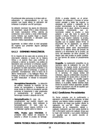 NORMA TÉCNICA PARALAINTERRUPCIÓN VOLUNTARIA DEL EMBARAZO IVE
18
El profesional debe cerciorarse si el útero está en
anteversión o, retroversoflexión o en otra
posición que pueda alterar la estimación del
embarazo o complicar una IVE quirúrgica.
Se deberán reconocer los signos de infecciones
de transmisión sexual (ITS) y otras infecciones
del tracto reproductivo (ITRs), además de
condiciones como anemia u otras enfermedades
(como malaria) que puedan llegar a requerir
procedimientos adicionales o derivación para
atención médica especializada.
Igualmente se deben referir al nivel apropiado
las mujeres que presenten alguna patología
cervical seria.
6.4.1.3 EXÁMENES PARACLÍNICOS.
En la mayoría de los casos solo se precisa de la
información obtenida a través de la Historia
Clínica y el examen físico para confirmar el
embarazo y estimar su duración. Los análisis de
laboratorio para corroborar el embarazo pueden
no ser necesarios, a no ser que los signos típicos
de gestación no estén claramente presentes y no
haya seguridad sobre el embarazo, o cuando se
presentan inconsistencias entre la fecha de la
última menstruación y los hallazgos físicos. Sin
embargo, el hecho de realizar dichos exámenes,
no debe obstaculizar ni retrasar la evacuación
uterina.
Hemoglobina/Hematocrito. La detección
de anemia mediante la medición de los
niveles de hemoglobina y hematocrito en
áreas donde la misma es prevalente permite
comenzar el tratamiento y estar preparados
si eventualmente se presenta una
hemorragia durante o después de la IVE.
Hemoclasificación. En caso de
complicaciones que puedan requerir una
transfusión sanguínea, debe realizarse la
hemoclasificación. En todo caso se
transfundirá sangre segura, conforme a la
normatividad vigente sobre la materia.
VDRL, Prueba para VIH/SIDA: El
prestador debe realizar sin excepción la
asesoría y ofrecer la prueba de tamizaje
(ELISA o prueba rápida), en el primer
trimestre de embarazo o durante el primer
control prenatal a todas las mujeres. La
estrategia de ooferta y realización de la
prueba recomendada es la siguiente: el
profesional de la salud efectúa la asesoría
pre-prueba, mencionando que se
recomienda realizar la prueba a toda
gestante y que ella tiene la opción de
aceptar o rehusar, firmando un documento.
Aquellas que acepten realizarse la prueba,
deben firmar el consentimiento informado.
Aquellas que no acepten deben firmar el
documento de no aceptación. Lo anterior
implica que el 100% de las mujeres
embarazadas deben tener documentación
escrita en la historia clínica del proceso de
asesoría y el ofrecimiento de la prueba, así
como del desenlace de dicho proceso. En
ningún caso esta prueba se puede constituir
en una barrera de acceso al procedimiento
de IVE.
Ecografía. La exploración ecográfica no es
necesaria para la realización de una IVE
temprana. En lugares donde se encuentra
disponible, la ecografía puede colaborar para
la detección de un embarazo ectópico mayor
de 6 semanas. En etapas tardías del
embarazo, algunos profesionales encuentran
esta tecnología de ayuda antes o durante el
procedimiento abortivo. En aquellos lugares
donde esté disponible la ecografía, se
deberá, si es posible, facilitar distintas áreas
donde se puedan evaluar separadas aquellas
mujeres que buscan una IVE de aquellas que
reciben cuidados prenatales.
6.4.2 Condiciones Pre-existentes
En forma conjunta con la confirmación y
estimación de la duración del embarazo, se debe
obtener una historia médica completa y valorar
otros factores de riesgo que puedan afectar la
realización de una IVE. Estos incluyen:
alteraciones de la coagulación, alergia a
cualquier medicación que será usada durante la
IVE e información acerca de cualquier droga que
la mujer esté tomando y que pueda interactuar
con aquellas que se usarán durante el
procedimiento.
 