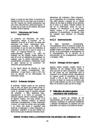 NORMA TÉCNICA PARALAINTERRUPCIÓN VOLUNTARIA DEL EMBARAZO IVE
19
Desde un punto de vista clínico, la presencia de
infección por HIV en una mujer que se somete a
una IVE, requiere las mismas precauciones que
para otras intervenciones médico/quirúrgicas. Si
se sabe que la mujer es HIV positiva, ella puede
necesitar asesoría especial
6.4.2.1 Infecciones del Tracto
Reproductivo
La presencia de infecciones del tracto
reproductivo inferior al momento de la
realización de la IVE es un factor de riesgo para
infecciones del tracto reproductivo post-
procedimiento (Penney y col. 1998). Se ha
recomendado el uso de rutina de antibióticos al
momento de la IVE con lo cual se reduce a la
mitad el riesgode infección en el
posprocedimiento (Sawaya y col. 1996). Sin
embargo, las IVE también pueden llevarse a
cabo sin el uso de antibióticos para profilaxis. En
cualquier caso, la estricta observación de los
procedimientos de limpieza y desinfección juega
un papel esencial en la prevención de
infecciones post-procedimiento
Si hay signos clínicos de infección, la mujer
deberá ser tratada inmediatamente con
antibióticos y luego llevar a cabo la IVE. (Ver
Guía de atención de las enfermedades de
transmisión sexual)
6.4.2.2 Embarazo Ectópico
El embarazo ectópico puede ser una amenaza
para la vida. Los signos que pueden indicar un
embarazo extrauterino incluyen: tamaño uterino
menor al esperado según la duración estimada
del embarazo y dolor abdominal bajo,
especialmente si el mismo se acompaña de
sangrado vaginal, mareos o desmayos, palidez y,
en algunas mujeres, una masa anexial. Si se
sospecha un embarazo ectópico, es esencial
confirmarlo inmediatamente e iniciar tratamiento
o derivar a la mujer tan pronto como sea posible
a un centro que tenga la capacidad para
confirmar el diagnóstico e iniciar tratamiento, la
exploración ecográfica es de gran utilidad (ver
Norma técnica para la detección temprana de las
alteraciones del embarazo). Debe remarcarse
que el diagnóstico de un embarazo ectópico es
más difícil durante y después de un método
médico de IVE dada la similitud de los síntomas.
Por lo tanto, si se utilizan métodos médicos de
IVE sin la confirmación previa de que el
embarazo es intrauterino y la mujer tiene
dolores severos y de intensidad creciente
posteriores al procedimiento, la paciente debe
ser evaluada para descartar un embarazo
ectópico.
6.4.2.3 Isoinmunización
Se debe administrar rutinariamente
inmunoglobulina anti-D en todas las mujeres Rh
negativas en el momento de realizar la IVE. Para
aquellas mujeres que utilizan un método médico
de IVE, se ha recomendado la administración de
la inmunoglobulina Rh al momento de la
administración de las prostaglandinas (Urquhart
y Templeton 1990).
6.4.2.4 Citología cérvico-vaginal
Algunos centros también pueden ofrecer la
realización de una citología cérvico uterina y
otros servicios de salud reproductiva. El pedido
de IVE puede ser una oportunidad para la
evaluación de la citología cervical, especialmente
en lugares donde la prevalencia de cáncer
cervical e ITSs es alta. Sin embargo, dichos
servicios no deben ser nunca una condición para
que la mujer obtenga una IVE, ni se requiere de
ellos a fin de llevar a cabo una IVE sin riesgo.
7 Métodos deinterrupción
voluntaria del embarazo
La figura 1 resume los métodos de IVE
recomendados por la OMS para cada etapa de
embarazo, basándose en protocolos establecidos
y utilizados mundialmente. Es indicativo más que
prescriptivo con relación a los límites de tiempo.
 