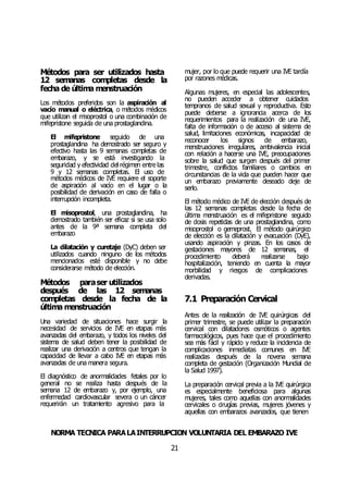 NORMA TÉCNICA PARALAINTERRUPCIÓN VOLUNTARIA DEL EMBARAZO IVE
21
Métodos para ser utilizados hasta
12 semanas completas desde la
fecha de última menstruación
Los métodos preferidos son la aspiración al
vacío manual o eléctrica, o métodos médicos
que utilizan el misoprostol o una combinación de
mifepristone seguida de una prostaglandina.
El mifepristone seguido de una
prostaglandina ha demostrado ser seguro y
efectivo hasta las 9 semanas completas de
embarazo, y se está investigando la
seguridad y efectividad del régimen entre las
9 y 12 semanas completas. El uso de
métodos médicos de IVE requiere el soporte
de aspiración al vacío en el lugar o la
posibilidad de derivación en caso de falla o
interrupción incompleta.
El misoprostol, una prostaglandina, ha
demostrado también ser eficaz si se usa solo
antes de la 9ª semana completa del
embarazo
La dilatación y curetaje (DyC) deben ser
utilizados cuando ninguno de los métodos
mencionados esté disponible y no debe
considerarse método de elección.
Métodos paraser utilizados
después de las 12 semanas
completas desde la fecha de la
última menstruación
Una variedad de situaciones hace surgir la
necesidad de servicios de IVE en etapas más
avanzadas del embarazo, y todos los niveles del
sistema de salud deben tener la posibilidad de
realizar una derivación a centros que tengan la
capacidad de llevar a cabo IVE en etapas más
avanzadas de una manera segura.
El diagnóstico de anormalidades fetales por lo
general no se realiza hasta después de la
semana 12 de embarazo y, por ejemplo, una
enfermedad cardiovascular severa o un cáncer
requerirán un tratamiento agresivo para la
mujer, por lo que puede requerir una IVE tardía
por razones médicas.
Algunas mujeres, en especial las adolescentes,
no pueden acceder a obtener cuidados
tempranos de salud sexual y reproductiva. Esto
puede deberse a ignorancia acerca de los
requerimientos para la realización de una IVE,
falta de información o de acceso al sistema de
salud, limitaciones económicas, incapacidad de
reconocer los signos de embarazo,
menstruaciones irregulares, ambivalencia inicial
con relación a hacerse una IVE, preocupaciones
sobre la salud que surgen después del primer
trimestre, conflictos familiares o cambios en
circunstancias de la vida que pueden hacer que
un embarazo previamente deseado deje de
serlo.
El método médico de IVE de elección después de
las 12 semanas completas desde la fecha de
última menstruación es el mifepristone seguido
de dosis repetidas de una prostaglandina, como
misoprostol o gemeprost. El método quirúrgico
de elección es la dilatación y evacuación (DyE),
usando aspiración y pinzas. En los casos de
gestaciones mayores de 12 semanas, el
procedimiento deberá realizarse bajo
hospitalización, teniendo en cuenta la mayor
morbilidad y riesgos de complicaciones
derivadas.
7.1 Preparación Cervical
Antes de la realización de IVE quirúrgicas del
primer trimestre, se puede utilizar la preparación
cervical con dilatadores osmóticos o agentes
farmacológicos, pues hace que el procedimiento
sea más fácil y rápido y reduce la incidencia de
complicaciones inmediatas comunes en IVE
realizadas después de la novena semana
completa de gestación (Organización Mundial de
la Salud 1997).
La preparación cervical previa a la IVE quirúrgica
es especialmente beneficiosa para algunas
mujeres, tales como aquellas con anormalidades
cervicales o cirugías previas, mujeres jóvenes y
aquellas con embarazos avanzados, que tienen
 