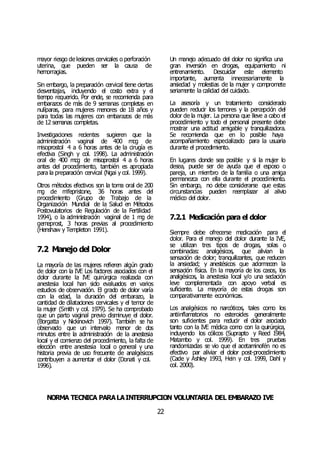 NORMA TÉCNICA PARALAINTERRUPCIÓN VOLUNTARIA DEL EMBARAZO IVE
22
mayor riesgo de lesiones cervicales o perforación
uterina, que pueden ser la causa de
hemorragias.
Sin embargo, la preparación cervical tiene ciertas
desventajas, incluyendo el costo extra y el
tiempo requerido. Por ende, se recomienda para
embarazos de más de 9 semanas completas en
nulíparas, para mujeres menores de 18 años y
para todas las mujeres con embarazos de más
de 12 semanas completas.
Investigaciones recientes sugieren que la
administración vaginal de 400 mcg de
misoprostol 4 a 6 horas antes de la cirugía es
efectiva (Singh y col. 1998). La administración
oral de 400 mcg de misoprostol 4 a 6 horas
antes del procedimiento, también es apropiada
para la preparación cervical (Ngai y col. 1999).
Otros métodos efectivos son la toma oral de 200
mg de mifepristone, 36 horas antes del
procedimiento (Grupo de Trabajo de la
Organización Mundial de la Salud en Métodos
Postovulatorios de Regulación de la Fertilidad
1994), o la administración vaginal de 1 mg de
gemeprost, 3 horas previas al procedimiento
(Henshaw y Templeton 1991).
7.2 Manejo del Dolor
La mayoría de las mujeres refieren algún grado
de dolor con la IVE Los factores asociados con el
dolor durante la IVE quirúrgica realizada con
anestesia local han sido evaluados en varios
estudios de observación. El grado de dolor varía
con la edad, la duración del embarazo, la
cantidad de dilataciones cervicales y el temor de
la mujer (Smith y col. 1979). Se ha comprobado
que un parto vaginal previo disminuye el dolor.
(Borgatta y Nickinovich 1997). También se ha
observado que un intervalo menor de dos
minutos entre la administración de la anestesia
local y el comienzo del procedimiento, la falta de
elección entre anestesia local o general y una
historia previa de uso frecuente de analgésicos
contribuyen a aumentar el dolor (Donati y col.
1996).
Un manejo adecuado del dolor no significa una
gran inversión en drogas, equipamiento ni
entrenamiento. Descuidar este elemento
importante, aumenta innecesariamente la
ansiedad y molestias de la mujer y compromete
seriamente la calidad del cuidado.
La asesoría y un tratamiento considerado
pueden reducir los temores y la percepción del
dolor de la mujer. La persona que lleve a cabo el
procedimiento y todo el personal presente debe
mostrar una actitud amigable y tranquilizadora.
Se recomienda que en lo posible haya
acompañamiento especializado para la usuaria
durante el procedimiento.
En lugares donde sea posible y si la mujer lo
desea, puede ser de ayuda que el esposo o
pareja, un miembro de la familia o una amiga
permanezca con ella durante el procedimiento.
Sin embargo, no debe considerarse que estas
circunstancias pueden reemplazar al alivio
médico del dolor.
7.2.1 Medicación para el dolor
Siempre debe ofrecerse medicación para el
dolor. Para el manejo del dolor durante la IVE,
se utilizan tres tipos de drogas, solas o
combinadas: analgésicos, que alivian la
sensación de dolor; tranquilizantes, que reducen
la ansiedad; y anestésicos que adormecen la
sensación física. En la mayoría de los casos, los
analgésicos, la anestesia local y/o una sedación
leve complementada con apoyo verbal es
suficiente. La mayoría de estas drogas son
comparativamente económicas.
Los analgésicos no narcóticos, tales como los
antiinflamatorios no esteroides generalmente
son suficientes para reducir el dolor asociado
tanto con la IVE médica como con la quirúrgica,
incluyendo los cólicos (Suprapto y Reed 1984,
Matambo y col. 1999). En tres pruebas
randomizadas se vio que el acetaminofén no es
efectivo par aliviar el dolor post-procedimiento
(Cade y Ashley 1993, Hein y col. 1999, Dahl y
col. 2000).
 