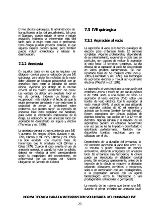 NORMA TÉCNICA PARALAINTERRUPCIÓN VOLUNTARIA DEL EMBARAZO IVE
23
En los abortos quirúrgicos, la administración de
tranquilizantes antes del procedimiento, tal como
el Diazepan, puede reducir el temor e inducir
relajación, haciendo la intervención más fácil
tanto para la mujer como para el profesional.
Estas drogas pueden provocar amnesia, lo que
algunas mujeres podrían querer, pero también
puede inducir somnolencia y retrasar la
deambulación.
7.2.2 Anestesia
En aquellos casos en los que se requiera una
dilatación cervical para la realización de una IVE
quirúrgica, para aliviar las molestias de la mujer
debe utilizarse un bloqueo paracervical con un
anestésico local como la lidocaína de acción
rápida, inyectada por debajo de la mucosa
cervical en los “cuatro cuadrantes” del cérvix.
Las ventajas de utilizar una anestesia local en
vez de general, incluyen un tiempo de
recuperación más rápido y el hecho de que la
mujer permanece consciente y por ende tiene la
capacidad de alertar al profesional sobre
problemas que puedan surgir. La inyección de
anestesia local debe realizarse con habilidad,
para evitar la introducción endovenosa de la
droga. La utilización de una anestesia local con
aspiración ha demostrado ser segura y efectiva
(Thonneau y col. 1998).
La anestesia general no se recomienda para IVE
y aumenta los riesgos clínicos (Lawson y col.
1994, MacKay y col. 1985, Osbron y col. 1990).
Ha sido asociada con mayores tasas de
hemorragia que la anestesia local (Grimes y
Cates 1979). Cuando el caso amerite el uso de
anestesia general, o cuando la mujer lo solicite,
deberá ser referida al nivel correspondiente
según la complejidad del procedimiento, de
conformidad con las normas del Sistema
Obligatorio de Garantía de Calidad.
7.3 IVE quirúrgica
7.3.1 Aspiración al vacío
La aspiración al vacío es la técnica quirúrgica de
elección para embarazos hasta 12 semanas
completas. Algunos profesionales, dependiendo
de su entrenamiento, experiencia y cada caso en
particular, son capaces de realizar la aspiración
al vacío hasta 15 semanas completas. La alta
eficacia de la aspiración al vacío ha sido probada
en varios pruebas randomizadas. Se han
reportado tasas de IVE completa entre 95% y
100% (Greenslade y col. 1993). Las tecnologías
de aspiración eléctrica o manual son igualmente
efectivas (Westfall y col. 1998).
La aspiración al vacío involucra la evacuación del
contenido uterino a través de una cánula plástica
o de metal unida a una fuente de vacío. La
aspiración al vacío eléctrica (AVE) utiliza una
bomba de vacío eléctrica. Con la aspiración al
vacío manual (AVM), el vacío se crea utilizando
un aspirador plástico de 60 ml sostenido y
activado con la mano (también llamado jeringa).
Existen aspiradores con cánulas plásticas de
distintos tamaños, que oscilan de 4 a 12 mm de
diámetro. Algunas cánulas y la mayoría de los
aspiradores pueden ser utilizados nuevamente
una vez que se los ha limpiado y desinfectado o
esterilizado perfectamente. También hay
disponibles bombas mecánicas para ser
utilizadas con el pie.
Dependiendo de la duración del embarazo, la
IVE mediante aspiración al vacío lleva entre 3 y
10 minutos y puede realizarse de manera
ambulatoria, utilizando analgésicos y/o anestesia
local. En embarazos muy tempranos, la cánula
puede ser introducida sin dilatación cervical
previa. Sin embargo, generalmente, antes de la
inserción de la cánula se requiere la dilatación
utilizando dilatadores osmóticos o mecánicos,
solos o en combinación con una prostaglandina,
o la preparación cervical con un agente
farmacológico como la mifepristone o una
prostaglandina (misoprostol o gemeprost).
La mayoría de las mujeres que tienen una IVE
durante el primer trimestre con anestesia local
 