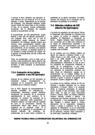 NORMA TÉCNICA PARALAINTERRUPCIÓN VOLUNTARIA DEL EMBARAZO IVE
25
y evacuar el útero utilizando una aspiración al
vacío eléctrico con una cánula de 14 a 16 mm de
diámetro y pinzas. Dependiendo de la duración
del embarazo, una adecuada dilatación puede
requerir desde dos horas hasta un día completo.
Si bien no es esencial, muchos profesionales
encuentran útil la utilización de ecografía
durante el procedimiento de DyE.
El procedimiento de DyE generalmente puede
llevarse a cabo sólo con bloqueo paracervical y
una analgesia leve, razón por la cual el
procedimiento puede realizarse de manera
ambulatoria. Sin embargo, aquellos lugares que
ofrezcan estos procedimientos deberán estar
equipados y contar con el personal entrenado
para administrar, de ser necesaria, una sedación
consciente o profunda. La anestesia general no
es necesaria y puede aumentar los riesgos. Por
lo general, el procedimiento de DyE no lleva más
de 30 minutos.
Tanto los profesionales como la mujer que se
somete a este procedimiento deben esperar más
sangrado post-operatorio que en IVE del primer
trimestre, se debe considerar la administración
de oxitocina.
7.3.4 Evaluación delos tejidos
posterior aunaIVE quirúrgica
Después de los métodos de IVE quirúrgica, es
importante evaluar inmediatamente los
productos de la concepción para excluir la
posibilidad de un embarazo ectópico.
Con la AVM, después de aproximadamente 6
semanas completas de embarazo, los
profesionales entrenados pueden identificar
visualmente los productos de la concepción,
específicamente el saco coriónico. Si la
aspiración no contiene los productos de la
concepción esperados, debe sospecharse un
embarazo ectópico y la mujer debe ser evaluada
tal como se vio previamente. Además, los
profesionales deben estar alertas a signos
sugestivos de un embarazo molar. Si el
contenido de la aspiración no corresponde a la
duración estimada del embarazo, los
profesionales de la salud deben considerar la
posibilidad de un aborto incompleto. El análisis
rutinario del producto de la concepción por un
laboratorio de patología no es esencial.
7.4 Métodos médicos deIVE
(Aborto NoQuirúrgico)
A la fecha de expedición de esta Norma Técnica
el Misoprostol está disponible en Colombia pero
su registro no incluye la indicación gineco
obstétrica. El Mifepristone y Gemeprost no
tienen Registro Sanitario. Estos medicamentos
son reconocidos por la OMS como oxitócicos en
su listado de medicamentos esenciales y se
presentan como una recomendación que podrá
utilizarse cuando este requerimiento sea
cumplido ante el INVIMA.
Se ha probado que los métodos médicos de
aborto son seguros y efectivos (Ashok y col.
1998a, Peyron y col. 1993, Schaff y col. 1999,
Spitz y col. 1998, Winikoff y col 1997). Los
regímenes más utilizados se basan en el
antiprogestágeno, mifepristone, el cual se une a
los receptores de progesterona inhibiendo la
acción de la progesterona y por ende
interfiriendo con la continuación del embarazo.
Los regímenes de tratamiento conllevan una
dosis inicial de mifepristone seguida de la
administración de un análogo sintético de la
prostaglandina, que aumenta las contracciones
uterinas y ayuda a evacuar el producto de la
concepción (Swahn y Bygdeman 1988).
Los efectos de los métodos médicos de IVE son
similares a aquellos asociados con un aborto
espontáneo e incluyen cólicos y un sangrado
similar al menstrual prolongado. El sangrado
ocurre durante 9 días promedio, pero puede
durar hasta 45 días en casos infrecuentes
(Creinin y Aubeny 1999). Los efectos colaterales
incluyen náuseas, vómitos y diarrea. Las
condiciones que requieren precaución con el uso
de mifepristone y una prostaglandina, incluyen
falla hepática o adrenal aguda o crónica,
alteraciones de la coagulación, tabaquismo
intenso y alergia a cualquiera de las drogas
utilizadas. El mifepristone no es un tratamiento
efectivo para un embarazo ectópico; la sospecha
de tal embarazo, requiere mayor evaluación y,
de confirmarse, tratamiento inmediato.
 