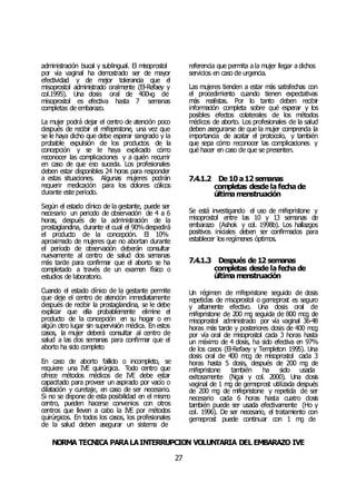 NORMA TÉCNICA PARALAINTERRUPCIÓN VOLUNTARIA DEL EMBARAZO IVE
27
administración bucal y sublingual. El misoprostol
por vía vaginal ha demostrado ser de mayor
efectividad y de mejor tolerancia que el
misoprostol administrado oralmente (El-Refaey y
col.1995). Una dosis oral de 400чg de
misoprostol es efectiva hasta 7 semanas
completas de embarazo.
La mujer podrá dejar el centro de atención poco
después de recibir el mifepristone, una vez que
se le haya dicho que debe esperar sangrado y la
probable expulsión de los productos de la
concepción y se le haya explicado cómo
reconocer las complicaciones y a quién recurrir
en caso de que eso suceda. Los profesionales
deben estar disponibles 24 horas para responder
a estas situaciones. Algunas mujeres podrán
requerir medicación para los dolores cólicos
durante este período.
Según el estado clínico de la gestante, puede ser
necesario un periodo de observación de 4 a 6
horas, después de la administración de la
prostaglandina, durante el cual el 90%despedirá
el producto de la concepción. El 10%
aproximado de mujeres que no abortan durante
el período de observación deberán consultar
nuevamente al centro de salud dos semanas
más tarde para confirmar que el aborto se ha
completado a través de un examen físico o
estudios de laboratorio.
Cuando el estado clínico de la gestante permite
que deje el centro de atención inmediatamente
después de recibir la prostaglandina, se le debe
explicar que ella probablemente elimine el
producto de la concepción en su hogar o en
algún otro lugar sin supervisión médica. En estos
casos, la mujer deberá consultar al centro de
salud a las dos semanas para confirmar que el
aborto ha sido completo
En caso de aborto fallido o incompleto, se
requiere una IVE quirúrgica. Todo centro que
ofrece métodos médicos de IVE debe estar
capacitado para proveer un aspirado por vacío o
dilatación y curetaje, en caso de ser necesario.
Si no se dispone de esta posibilidad en el mismo
centro, pueden hacerse convenios con otros
centros que lleven a cabo la IVE por métodos
quirúrgicos. En todos los casos, los profesionales
de la salud deben asegurar un sistema de
referencia que permita a la mujer llegar a dichos
servicios en caso de urgencia.
Las mujeres tienden a estar más satisfechas con
el procedimiento cuando tienen expectativas
más realistas. Por lo tanto deben recibir
información completa sobre qué esperar y los
posibles efectos colaterales de los métodos
médicos de aborto. Los profesionales de la salud
deben asegurarse de que la mujer comprenda la
importancia de acatar el protocolo, y también
que sepa cómo reconocer las complicaciones y
qué hacer en caso de que se presenten.
7.4.1.2 De 10 a12 semanas
completas desde la fecha de
última menstruación
Se está investigando el uso de mifepristone y
misoprostol entre las 10 y 13 semanas de
embarazo (Ashok y col. 1998b). Los hallazgos
positivos iniciales deben ser confirmados para
establecer los regímenes óptimos.
7.4.1.3 Después de 12 semanas
completas desde la fecha de
última menstruación
Un régimen de mifepristone seguido de dosis
repetidas de misoprostol o gemeprost es seguro
y altamente efectivo. Una dosis oral de
mifepristone de 200 mg seguida de 800 mcg de
misoprostol administrado por vía vaginal 36-48
horas más tarde y posteriores dosis de 400 mcg
por vía oral de misoprostol cada 3 horas hasta
un máximo de 4 dosis, ha sido efectiva en 97%
de los casos (El-Refaey y Templeton 1995). Una
dosis oral de 400 mcg de misoprostol cada 3
horas hasta 5 dosis, después de 200 mg de
mifepristone también ha sido usada
exitosamente (Ngai y col. 2000). Una dosis
vaginal de 1 mg de gemeprost utilizada después
de 200 mg de mifepristone y repetida de ser
necesario cada 6 horas hasta cuatro dosis
también puede ser usada efectivamente (Ho y
col. 1996). De ser necesario, el tratamiento con
gemeprost puede continuar con 1 mg de
 