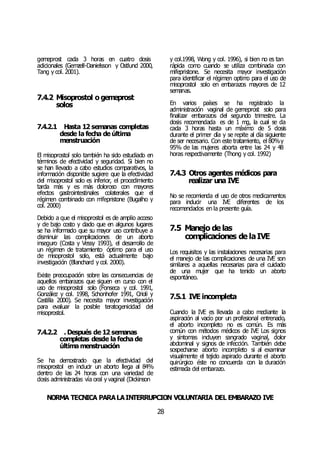 NORMA TÉCNICA PARALAINTERRUPCIÓN VOLUNTARIA DEL EMBARAZO IVE
28
gemeprost cada 3 horas en cuatro dosis
adicionales (Gemzell-Danielsson y Ostlund 2000,
Tang y col. 2001).
7.4.2 Misoprostol o gemeprost
solos
7.4.2.1 Hasta 12 semanas completas
desde la fecha de última
menstruación
El misoprostol solo también ha sido estudiado en
términos de efectividad y seguridad. Si bien no
se han llevado a cabo estudios comparativos, la
información disponible sugiere que la efectividad
del misoprostol solo es inferior, el procedimiento
tarda más y es más doloroso con mayores
efectos gastrointestinales colaterales que el
régimen combinado con mifepristone (Bugalho y
col. 2000)
Debido a que el misoprostol es de amplio acceso
y de bajo costo y dado que en algunos lugares
se ha informado que su mayor uso contribuye a
disminuir las complicaciones de un aborto
inseguro (Costa y Vessy 1993), el desarrollo de
un régimen de tratamiento óptimo para el uso
de misoprostol solo, está actualmente bajo
investigación (Blanchard y col. 2000).
Existe preocupación sobre las consecuencias de
aquellos embarazos que siguen en curso con el
uso de misoprostol solo (Fonseca y col. 1991,
González y col. 1998, Schonhofer 1991, Orioli y
Castilla 2000). Se necesita mayor investigación
para evaluar la posible teratogenicidad del
misoprostol.
7.4.2.2 . Después de 12 semanas
completas desde la fecha de
última menstruación
Se ha demostrado que la efectividad del
misoprostol en inducir un aborto llega al 84%
dentro de las 24 horas con una variedad de
dosis administradas vía oral y vaginal (Dickinson
y col.1998, Wong y col. 1996), si bien no es tan
rápida como cuando se utiliza combinada con
mifepristone. Se necesita mayor investigación
para identificar el régimen optimo para el uso de
misoprostol solo en embarazos mayores de 12
semanas.
En varios países se ha registrado la
administración vaginal de gemeprost solo para
finalizar embarazos del segundo trimestre. La
dosis recomendada es de 1 mg, la cual se da
cada 3 horas hasta un máximo de 5 dosis
durante el primer día y se repite al día siguiente
de ser necesario. Con este tratamiento, el 80%y
95% de las mujeres aborta entre las 24 y 48
horas respectivamente (Thong y col. 1992)
7.4.3 Otros agentes médicos para
realizar una IVE
No se recomienda el uso de otros medicamentos
para inducir una IVE diferentes de los
recomendados en la presente guía.
7.5 Manejo de las
complicaciones de laIVE
Los requisitos y las instalaciones necesarias para
el manejo de las complicaciones de una IVE son
similares a aquellas necesarias para el cuidado
de una mujer que ha tenido un aborto
espontáneo.
7.5.1 IVE incompleta
Cuando la IVE es llevada a cabo mediante la
aspiración al vacío por un profesional entrenado,
el aborto incompleto no es común. Es más
común con métodos médicos de IVE Los signos
y síntomas incluyen sangrado vaginal, dolor
abdominal y signos de infección. También debe
sospecharse aborto incompleto si al examinar
visualmente el tejido aspirado durante el aborto
quirúrgico éste no concuerda con la duración
estimada del embarazo.
 