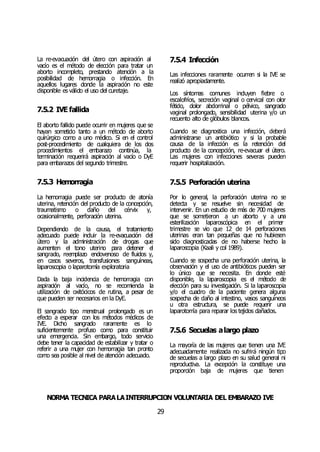 NORMA TÉCNICA PARALAINTERRUPCIÓN VOLUNTARIA DEL EMBARAZO IVE
29
La re-evacuación del útero con aspiración al
vacío es el método de elección para tratar un
aborto incompleto, prestando atención a la
posibilidad de hemorragia o infección. En
aquellos lugares donde la aspiración no este
disponible es válido el uso del curetaje.
7.5.2 IVE fallida
El aborto fallido puede ocurrir en mujeres que se
hayan sometido tanto a un método de aborto
quirúrgico como a uno médico. Si en el control
post-procedimiento de cualquiera de los dos
procedimientos el embarazo continúa, la
terminación requerirá aspiración al vacío o DyE
para embarazos del segundo trimestre.
7.5.3 Hemorragia
La hemorragia puede ser producto de atonía
uterina, retención del producto de la concepción,
traumatismo o daño del cérvix y,
ocasionalmente, perforación uterina.
Dependiendo de la causa, el tratamiento
adecuado puede incluir la re-evacuación del
útero y la administración de drogas que
aumenten el tono uterino para detener el
sangrado, reemplazo endovenoso de fluidos y,
en casos severos, transfusiones sanguíneas,
laparoscopia o laparotomía exploratoria
Dada la baja incidencia de hemorragia con
aspiración al vacío, no se recomienda la
utilización de oxitócicos de rutina, a pesar de
que pueden ser necesarios en la DyE.
El sangrado tipo menstrual prolongado es un
efecto a esperar con los métodos médicos de
IVE. Dicho sangrado raramente es lo
suficientemente profuso como para constituir
una emergencia. Sin embargo, todo servicio
debe tener la capacidad de estabilizar y tratar o
referir a una mujer con hemorragia tan pronto
como sea posible al nivel de atención adecuado.
7.5.4 Infección
Las infecciones raramente ocurren si la IVE se
realizó apropiadamente.
Los síntomas comunes incluyen fiebre o
escalofríos, secreción vaginal o cervical con olor
fétido, dolor abdominal o pélvico, sangrado
vaginal prolongado, sensibilidad uterina y/o un
recuento alto de glóbulos blancos.
Cuando se diagnostica una infección, deberá
administrarse un antibiótico y si la probable
causa de la infección es la retención del
producto de la concepción, re-evacuar el útero.
Las mujeres con infecciones severas pueden
requerir hospitalización.
7.5.5 Perforación uterina
Por lo general, la perforación uterina no se
detecta y se resuelve sin necesidad de
intervenir. En un estudio de más de 700 mujeres
que se sometieron a un aborto y a una
esterilización laparoscópica en el primer
trimestre se vio que 12 de 14 perforaciones
uterinas eran tan pequeñas que no hubiesen
sido diagnosticadas de no haberse hecho la
laparoscopia (Kaali y col 1989).
Cuando se sospecha una perforación uterina, la
observación y el uso de antibióticos pueden ser
lo único que se necesita. En donde esté
disponible, la laparoscopia es el método de
elección para su investigación. Si la laparoscopia
y/o el cuadro de la paciente genera alguna
sospecha de daño al intestino, vasos sanguíneos
u otra estructura, se puede requerir una
laparotomía para reparar los tejidos dañados.
7.5.6 Secuelas alargo plazo
La mayoría de las mujeres que tienen una IVE
adecuadamente realizada no sufrirá ningún tipo
de secuelas a largo plazo en su salud general ni
reproductiva. La excepción la constituye una
proporción baja de mujeres que tienen
 