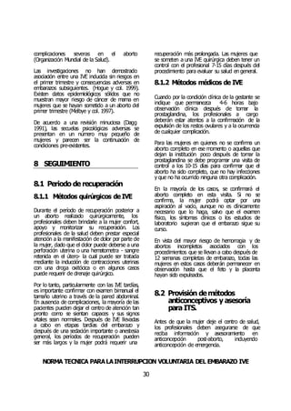 NORMA TÉCNICA PARALAINTERRUPCIÓN VOLUNTARIA DEL EMBARAZO IVE
30
complicaciones severas en el aborto
(Organización Mundial de la Salud).
Las investigaciones no han demostrado
asociación entre una IVE inducida sin riesgos en
el primer trimestre y consecuencias adversas en
embarazos subsiguientes. (Hogue y col. 1999).
Existen datos epidemiológicos sólidos que no
muestran mayor riesgo de cáncer de mama en
mujeres que se hayan sometido a un aborto del
primer trimestre (Melbye y col. 1997).
De acuerdo a una revisión minuciosa (Dagg
1991), las secuelas psicológicas adversas se
presentan en un número muy pequeño de
mujeres y parecen ser la continuación de
condiciones pre-existentes.
8 SEGUIMIENTO
8.1 Periodo de recuperación
8.1.1 Métodos quirúrgicos deIVE
Durante el período de recuperación posterior a
un aborto realizado quirúrgicamente, los
profesionales deben brindarle a la mujer confort,
apoyo y monitorizar su recuperación. Los
profesionales de la salud deben prestar especial
atención a la manifestación de dolor por parte de
la mujer, dado que el dolor puede deberse a una
perforación uterina o una hematometra - sangre
retenida en el útero- la cual puede ser tratada
mediante la inducción de contracciones uterinas
con una droga oxitócica o en algunos casos
puede requerir de drenaje quirúrgico.
Por lo tanto, particularmente con las IVE tardías,
es importante confirmar con examen bimanual el
tamaño uterino a través de la pared abdominal.
En ausencia de complicaciones, la mayoría de las
pacientes pueden dejar el centro de atención tan
pronto como se sientan capaces y sus signos
vitales sean normales. Después de IVE llevadas
a cabo en etapas tardías del embarazo y
después de una sedación importante o anestesia
general, los períodos de recuperación pueden
ser más largos y la mujer podrá requerir una
recuperación más prolongada. Las mujeres que
se someten a una IVE quirúrgica deben tener un
control con el profesional 7-15 días después del
procedimiento para evaluar su salud en general.
8.1.2 Métodos médicos de IVE
Cuando por la condición clínica de la gestante se
indique que permanezca 4-6 horas bajo
observación clínica después de tomar la
prostaglandina, los profesionales a cargo
deberán estar atentos a la confirmación de la
expulsión de los restos ovulares y a la ocurrencia
de cualquier complicación.
Para las mujeres en quienes no se confirma un
aborto completo en ese momento o aquellas que
dejan la institución poco después de tomar la
prostaglandina se debe programar una visita de
control a los 10-15 días para confirmar que el
aborto ha sido completo, que no hay infecciones
y que no ha ocurrido ninguna otra complicación.
En la mayoría de los casos, se confirmará el
aborto completo en esta visita. Si no se
confirma, la mujer podrá optar por una
aspiración al vacío, aunque no es clínicamente
necesario que lo haga, salvo que el examen
físico, los síntomas clínicos o los estudios de
laboratorio sugieran que el embarazo sigue su
curso.
En vista del mayor riesgo de hemorragia y de
abortos incompletos asociados con los
procedimientos que se llevan a cabo después de
12 semanas completas de embarazo, todas las
mujeres en estos casos deberán permanecer en
observación hasta que el feto y la placenta
hayan sido expulsados.
8.2 Provisión demétodos
anticonceptivos y asesoría
para ITS.
Antes de que la mujer deje el centro de salud,
los profesionales deben asegurarse de que
reciba información y asesoramiento en
anticoncepción post-aborto, incluyendo
anticoncepción de emergencia.
 