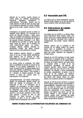 NORMA TÉCNICA PARALAINTERRUPCIÓN VOLUNTARIA DEL EMBARAZO IVE
31
Después de un aborto, pueden tenerse en
cuenta todos los métodos anticonceptivos,
incluyendo dispositivos intrauterinos y
anticonceptivos hormonales, siempre que se
preste atención al perfil de salud de cada mujer
y las limitaciones asociadas con ciertos métodos,
algunos de los cuales pueden iniciarse el mismo
día
El diafragma y el capuchón cervical no deben ser
utilizados hasta después de 6 semanas de un
aborto del segundo trimestre y existe mayor
riesgo de expulsión del dispositivo intrauterino si
el mismo se coloca en el momento de un aborto
del segundo trimestre (Stanwood y col. 2001).
No obstante hay que tener en cuenta que este
riesgo puede ser menor que el beneficio de
iniciar anticoncepción segura de manera
inmediata. Algunos métodos naturales de
planificación familiar sólo deben iniciarse
después de tres ciclos posteriores al aborto.
Debe prestarse especial atención a aquellos
casos en los que la mujer solicite esterilización,
para asegurar que su elección no está
influenciada por la crisis del momento y para
evitar un futuro arrepentimiento.
Los centros donde se practiquen IVE deben
tener la posibilidad de proveer la mayoría de los
métodos en sus propias instalaciones. Si un
centro no puede ofrecer el método elegido por la
mujer (por ejemplo, la esterilización), se le debe
dar información sobre dónde y cómo acceder a
él y ofrecerle un método temporal. Se debe
informar a todas las mujeres sobre la
anticoncepción de emergencia.
Independientemente del método anticonceptivo
elegido, los profesionales deberán discutir con
todas las mujeres la prevención de ITS,
incluyendo el VIH y la importancia de la
utilización de preservativo. Se debe enfatizar
particularmente la información sobre prevención
de infecciones para aquellas personas con
vulnerabilidad frente al VIH. Se puede ofrecer
asesoría y una prueba voluntaria, o bien referir
para asesoría y prueba de VIH en otra
institución. Se debe promover la doble
protección, es decir el uso de métodos que
protejan tanto de embarazos como de ITS.
8.3 Vacunación post IVE.
Las mujeres que no tienen antecedente vacunal,
deberán recibir después de la IVE una dosis de
vacuna bivalente contra sarampión/rubéola.
8.4 Instrucciones decuidado
posteriores a IVE
Las mujeres que se someten a un aborto deben
recibir instrucciones claras, simples, orales y por
escrito sobre como cuidarse después de dejar el
centro de atención, incluyendo cómo reconocer
complicaciones que puedan requerir asistencia
médica.
Mientras esperan que se complete la IVE
inducida por un método médico, las mujeres
deben tener la posibilidad de ponerse en
contacto con un médico o a un profesional de la
salud que pueda responder sus preguntas y
brindarle apoyo.
Después de una IVE quirúrgica, la mujer puede
experimentar un sangrado similar al menstrual o
durante varias semanas. Con un método médico
de aborto, se le debe informar que puede tener
un sangrado similar o mayor al de una
menstruación abundante. Los síntomas que
requieren atención clínica incluyen sangrado
excesivo, fiebre que dura más de un día y dolor
abdominal. Las náuseas, a veces acompañadas
de vómitos, generalmente se calman a las 24
horas de la IVE realizada por métodos
quirúrgicos. El personal debe advertir a la mujer
que puede sufrir dolores cólicos, los cuales
pueden, por lo general, aliviarse con analgésicos.
Después de IVE del primer trimestre, la mayoría
de las mujeres pueden retomar sus actividades y
responsabilidades habituales dentro de horas o
días. La visita de control es una oportunidad
para que el profesional hable con las mujeres
sobre sus experiencias, si es necesario. Por
ejemplo, las mujeres que tienen una IVE por
razones médicas o como producto de una
violación pueden sentir necesidad de hablar
sobre la sensación de pérdida o ambivalencia, o
desear asesoramiento adicional.
 