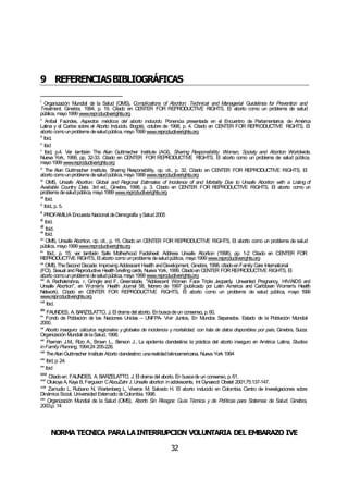 NORMA TÉCNICA PARALAINTERRUPCIÓN VOLUNTARIA DEL EMBARAZO IVE
32
9 REFERENCIASBIBLIOGRÁFICAS
i
Organización Mundial de la Salud (OMS), Complications of Abortion: Technical and Managerial Guidelines for Prevention and
Treatment, Ginebra, 1994, p. 19. Citado en CENTER FOR REPRODUCTIVE RIGHTS, El aborto como un problema de salud
pública, mayo1999 www.reproductiverights.org
ii
Aníbal Faúndes, Aspectos médicos del aborto inducido. Ponencia presentada en el Encuentro de Parlamentarios de América
Latina y el Caribe sobre el Aborto Inducido. Bogotá, octubre de 1998, p. 4. Citado en CENTER FOR REPRODUCTIVE RIGHTS, El
aborto comounproblema desaludpública, mayo 1999 www.reproductiverights.org
iii
Ibid.
iv
Ibid
v
Ibid, p.4. Ver también The Alan Guttmacher Institute (AGI), Sharing Responsibility: Women, Society and Abortion Worldwide,
Nueva York, 1999, pp. 32-33. Citado en CENTER FOR REPRODUCTIVE RIGHTS, El aborto como un problema de salud pública,
mayo1999 www.reproductiverights.org
vi
The Alan Guttmacher Institute, Sharing Responsibility, op. cit., p. 32. Citado en CENTER FOR REPRODUCTIVE RIGHTS, El
aborto comounproblema desaludpública, mayo 1999 www.reproductiverights.org
vii
OMS, Unsafe Abortion: Global and Regional Estimates of Incidence of and Mortality Due to Unsafe Abortion with a Listing of
Available Country Data, 3rd ed., Ginebra, 1998, p. 3. Citado en CENTER FOR REPRODUCTIVE RIGHTS, El aborto como un
problema desaludpública, mayo1999 www.reproductiverights.org
viii
Ibíd.
ix
Ibíd.,p. 5.
x
PROFAMILIA Encuesta Nacional deDemografía ySalud 2005
xi
Ibíd.
xii
Ibíd.
xiii
Ibíd.
xiv
OMS, Unsafe Abortion, op. cit., p. 15. Citado en CENTER FOR REPRODUCTIVE RIGHTS, El aborto como un problema de salud
pública, mayo1999 www.reproductiverights.org
xv
Ibid., p. 15; ver también Safe Motherhood Factsheet: Address Unsafe Abortion (1998), pp. 1-2 Citado en CENTER FOR
REPRODUCTIVE RIGHTS, El aborto como unproblema desaludpública, mayo1999 www.reproductiverights.org
xvi
OMS, TheSecond Decade: Improving Adolescent Health andDevelopment, Ginebra, 1998, citadoenFamily Care International
(FCI), Sexual and Reproductive Health briefingcards, Nueva York, 1999. Citadoen CENTER FORREPRODUCTIVE RIGHTS, El
aborto comounproblema desaludpública, mayo 1999 www.reproductiverights.org
xvii
A. Radhakrishna, r. Gringle and F. Greenslade, "Adolescent Women Face Triple Jeopardy: Unwanted Pregnancy, HIV/AIDS and
Unsafe Abortion", en Women's Health Journal 58, febrero de 1997 (publicado por Latin America and Caribbean Women's Health
Network). Citado en CENTER FOR REPRODUCTIVE RIGHTS, El aborto como un problema de salud pública, mayo 1999
www.reproductiverights.org
xviii
Ibid.
xix
FAUNDES, A. BARZELATTO, J. El drama del aborto. Enbuscadeun consenso, p.60.
xx
Fondo de Población de las Naciones Unidas – UNFPA- Vivir Juntos, En Mundos Separados. Estado de la Población Mundial
2000.
xxi
Aborto inseguro: cálculos regionales y globales de incidencia y mortalidad, con lista de datos disponibles por país, Ginebra, Suiza:
Organización Mundial delaSalud, 1998.
xxii
Paxman J.M., Rizo A., Brown L., Benson J., La epidemia clandestina: la práctica del aborto inseguro en América Latina, Studies
inFamily Planning, 1994;24 205-226.
xxiii
TheAlanGuttmacher Institute Aborto clandestino: unarealidadlatinoamericana, Nueva York 1994
xxiv
Ibid,p.24.
xxv
Ibid
xxvi
Citadoen: FAUNDES, A. BARZELATTO, J. El drama del aborto. En buscade un consenso, p.61.
xxvii
Olukoya A,Kaya B,Ferguson CAbouZahr J.Unsafe abortion inadolescents. Int Gynaecol Obstet 2001;75:137-147.
xxviii
Zamudio L, Rubiano N, Wartenberg L, Viveros M, Salcedo H. El aborto inducido en Colombia. Centro de Investigaciones sobre
Dinámica Social. Universidad Externado deColombia. 1998.
xxix
Organización Mundial de la Salud (OMS), Aborto Sin Riesgos: Guía Técnica y de Políticas para Sistemas de Salud, Ginebra,
2003,p. 14
 