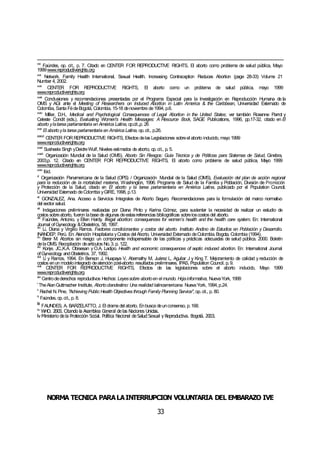 NORMA TÉCNICA PARALAINTERRUPCIÓN VOLUNTARIA DEL EMBARAZO IVE
33
xxx
Faúndes, op. cit., p. 7. Citado en CENTER FOR REPRODUCTIVE RIGHTS, El aborto como problema de salud pública, Mayo
1999www.reproductiverights.org
xxxi
Network. Family Health International, Sexual Health. Increasing Contraception Reduces Abortion (page 28-33) Volume 21
Number 4, 2002.
xxxii
CENTER FOR REPRODUCTIVE RIGHTS, El aborto como un problema de salud pública, mayo 1999
www.reproductiverights.org
xxxiii
Conclusiones y recomendaciones presentadas por el Programa Especial para la Investigación en Reproducción Humana de la
OMS y AGI ante el Meeting of Researchers on Induced Abortion in Latin America & the Caribbean, Universidad Externado de
Colombia, Santa FédeBogotá, Colombia, 15-18 denoviembre de1994, p.6.
xxxiv
Miller, D.H., Medical and Psychological Consequences of Legal Abortion in the United States; ver también Roxanne Parrot y
Celeste Condit (eds.), Evaluating Women's Health Messages: A Resource Book, SAGE Publications, 1996, pp.17-32, citado en El
aborto ylatarea parlamentaria en América Latina, op.cit.,p. 26
xxxv
El abortoyla tarea parlamentaria en América Latina, op.cit., p.26.
xxxvi
CENTER FORREPRODUCTIVE RIGHTS, Efectos delas Legislaciones sobreel aborto inducido, mayo 1999
www.reproductiverights.org
xxxvii
Susheela Singh yDeidreWulf, Niveles estimados de aborto, op.cit., p. 5.
xxxviii
Organización Mundial de la Salud (OMS), Aborto Sin Riesgos: Guía Técnica y de Políticas para Sistemas de Salud, Ginebra,
2003,p. 12. Citado en CENTER FOR REPRODUCTIVE RIGHTS, El aborto como problema de salud pública, Mayo 1999
www.reproductiverights.org
xxxix
Ibid.
xl
Organización Panamericana de la Salud (OPS) / Organización Mundial de la Salud (OMS), Evaluación del plan de acción regional
para la reducción de la mortalidad materna, Washington, 1996. Programa de Salud de la Familia y Población, División de Promoción
y Protección de la Salud, citado en El aborto y la tarea parlamentaria en América Latina, publicado por el Population Council,
Universidad Externado deColombia yGIRE, 1998, p.13.
xli
GONZALEZ, Ana. Acceso a Servicios Integrales de Aborto Seguro. Recomendaciones para la formulación del marco normativo
del sector salud.
xlii
Indagaciones preliminares realizadas por Diana Pinto y Karina Gómez, para sustentar la necesidad de realizar un estudio de
costos sobreaborto, fueron labase de algunas deestasreferencias bibliográficas sobreloscostos del aborto.
xliii
Faúndes, Antonio. y Ellen Hardy. Illegal abortion: consequences for women’s health and the health care system. En: International
Journal ofGynecology &Obstetrics, 58, 1997.
xliv
Li, Diana y Virgilio Ramos. Factores condicionantes y costos del aborto. Instituto Andino de Estudios en Población y Desarrollo.
INANDEP, Perú. En: Atención Hospitalaria yCostos del Aborto. Universidad Externado deColombia. Bogota, Colombia (1994).
xlv
Berer M. Abortos sin riesgo: un componente indispensable de las políticas y prácticas adecuadas de salud pública. 2000. Boletín
delaOMS. Recopilación deartículos No.3. p. 122.
xlvi
Konje, JC.,K.A. Obisesan y O.A. Ladipo. Health and economic consequences of septic induced abortion. En: International Journal
ofGynecology andObstetrics. 37, 1992.
xlvii
Li y Ramos, 1994. En Benson J, Huapaya V, Abernathy M, Juárez L, Aguilar J y King T. Mejoramiento de calidad y reducción de
costos enun modelointegrado deatención post-aborto: resultados preliminares. IPAS, Population Council. p. 9.
xlviii
CENTER FOR REPRODUCTIVE RIGHTS, Efectos de las legislaciones sobre el aborto inducido, Mayo 1999
www.reproductiverights.org
xlix
Centrodederechos reproductivos Hechos: Leyessobre abortoen el mundo. Hojainformativa, NuevaYork, 1999
l
TheAlanGuttmacher Institute, Abortoclandestino: Una realidad latinoamericana. NuevaYork, 1994,p.24.
li
Rachel N.Pine, "Achieving Public Health Objectives through Family Planning Service", op.cit., p. 80.
lii
Faúndes, op.cit., p. 8.
liii
FAUNDES, A. BARZELATTO, J. El drama del aborto. Enbusca deunconsenso, p.168.
liv
WHO. 2003. Citando la Asamblea General delas Naciones Unidas.
lv Ministerio dela Protección Social. Política Nacional deSalud Sexual y Reproductiva. Bogotá. 2003.
 
