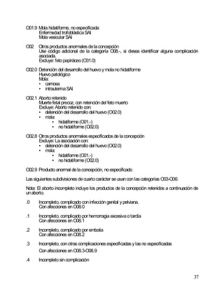37
O01.9 Mola hidatiforme, noespecificada
EnfermedadtrofoblásticaSAI
Molavesicular SAI
O02 Otrosproductos anormalesdelaconcepción
Use código adicional de la categoría O08.-, si desea identificar alguna complicación
asociada.
Excluye: fetopapiráceo(O31.0)
O02.0 Detención del desarrollo del huevoymolano hidatiforme
Huevopatológico
Mola:
• carnosa
• intrauterinaSAI
O02.1 Abortoretenido
Muertefetal precoz, con retencióndel fetomuerto
Excluye: Aborto retenido con:
• detención del desarrollo del huevo(O02.0)
• mola:
• hidatiforme(O01.-)
• nohidatiforme(O02.0)
O02.8 Otrosproductos anormalesespecificadosde laconcepción
Excluye: Laasociacióncon:
• detención del desarrollo del huevo(O02.0)
• mola:
• hidatiforme(O01.-)
• nohidatiforme(O02.0)
O02.9 Producto anormal delaconcepción, noespecificado
Lassiguientessubdivisionesdecuartocarácter seusanconlascategorías O03-O06:
Nota: El aborto incompleto incluye los productos de la concepción retenidos a continuación de
unaborto.
.0 Incompleto, complicado coninfección genital ypelviana.
Conafecciones enO08.0
.1 Incompleto, complicado por hemorragia excesivaotardía
Conafecciones enO08.1
.2 Incompleto, complicado por embolia
Conafecciones enO08.2
.3 Incompleto, conotrascomplicacionesespecificadasylasno especificadas
Conafecciones enO08.3-O08.9
.4 Incompletosincomplicación
 