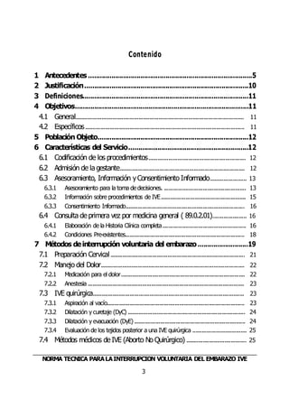 NORMA TÉCNICA PARALAINTERRUPCIÓN VOLUNTARIA DEL EMBARAZO IVE
3
Contenido
1 Antecedentes .....................................................................................5
2 Justificación.....................................................................................10
3 Definiciones......................................................................................11
4 Objetivos..........................................................................................11
4.1 General............................................................................................................. 11
4.2 Específicos....................................................................................................... 11
5 Población Objeto..............................................................................12
6 Características del Servicio..............................................................12
6.1 Codificación de los procedimientos............................................................... 12
6.2 Admisión de la gestante................................................................................. 12
6.3 Asesoramiento, Información yConsentimiento Informado........................ 13
6.3.1 Asesoramiento para la toma dedecisiones. ..................................................... 13
6.3.2 Información sobre procedimientos de IVE....................................................... 15
6.3.3 Consentimiento Informado............................................................................. 16
6.4 Consulta de primera vez por medicina general ( 89.0.2.01)...................... 16
6.4.1 Elaboración de la Historia Clínica completa...................................................... 16
6.4.2 Condiciones Pre-existentes............................................................................. 18
7 Métodos deinterrupción voluntaria del embarazo..........................19
7.1 Preparación Cervical....................................................................................... 21
7.2 Manejo del Dolor............................................................................................. 22
7.2.1 Medicación para el dolor................................................................................ 22
7.2.2 Anestesia ..................................................................................................... 23
7.3 IVE quirúrgica.................................................................................................. 23
7.3.1 Aspiración al vacío......................................................................................... 23
7.3.2 Dilatación y curetaje (DyC) ............................................................................ 24
7.3.3 Dilatación y evacuación (DyE)........................................................................ 24
7.3.4 Evaluación de los tejidos posterior a una IVE quirúrgica ................................... 25
7.4 Métodos médicos de IVE (Aborto No Quirúrgico) ....................................... 25
 