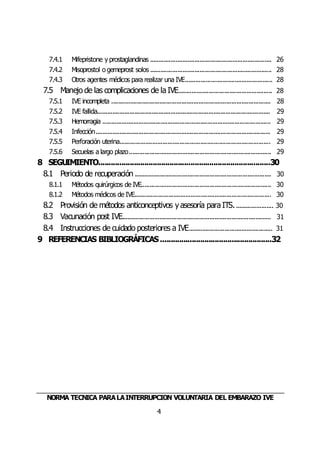 NORMA TÉCNICA PARALAINTERRUPCIÓN VOLUNTARIA DEL EMBARAZO IVE
4
7.4.1 Mifepristone y prostaglandinas ....................................................................... 26
7.4.2 Misoprostol o gemeprost solos ....................................................................... 28
7.4.3 Otros agentes médicos para realizar una IVE................................................... 28
7.5 Manejo de las complicaciones de la IVE....................................................... 28
7.5.1 IVE incompleta ............................................................................................. 28
7.5.2 IVE fallida..................................................................................................... 29
7.5.3 Hemorragia .................................................................................................. 29
7.5.4 Infección...................................................................................................... 29
7.5.5 Perforación uterina........................................................................................ 29
7.5.6 Secuelas a largo plazo................................................................................... 29
8 SEGUIMIENTO..................................................................................30
8.1 Periodo de recuperación ................................................................................ 30
8.1.1 Métodos quirúrgicos de IVE............................................................................ 30
8.1.2 Métodos médicos de IVE................................................................................ 30
8.2 Provisión de métodos anticonceptivos yasesoría para ITS....................... 30
8.3 Vacunación post IVE....................................................................................... 31
8.4 Instrucciones de cuidado posteriores a IVE................................................. 31
9 REFERENCIAS BIBLIOGRÁFICAS.....................................................32
 
