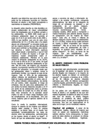 NORMA TÉCNICA PARALAINTERRUPCIÓN VOLUNTARIA DEL EMBARAZO IVE
6
situación que determina que cerca de la cuarta
parte de los embarazos ocurridos en Colombia
terminen en aborto y otro tanto corresponda a
nacimientos no deseados (PROFAMILIA).
La situación antes descrita es más dramática en
grupos poblacionales de mayor vulnerabilidad
como los desplazados por el conflicto armado y
los adolescentes. La ENDS 2005 reveló que el
embarazo adolescente sigue en aumento al
pasar de 19 al 21 por ciento entre el año 2000 y
2005, lo que significa que una de cada cinco
adolescentes de 15 a 19 años esta o ha estado
alguna vez embarazadaxiii
La encuesta revela que
son las mujeres jóvenes las que más dificultades
tienen para controlar su fecundidad, para ejercer
sus derechos y recibir información oportuna
sobre salud sexual y reproductiva, y que el nivel
educativo, el índice de riqueza y el lugar de
residencia inciden directamente sobre el
embarazo adolescente. Mientras en la zona
urbana el embarazo adolescente es de 18.5%,
en la rural la cifra es de 27 por ciento. De igual
forma, mientras el embarazo adolescente es tan
solo del 9% entre las mujeres con educación
superior, la proporción aumenta al 52%entre las
mujeres sin educación. La encuesta revela que
las adolescentes saben y emplean menos la
planificación familiar, con respecto al resto de las
mujeres. Solo el 20% de las adolescentes
utilizan métodos de planificación familiar. Del
total de mujeres adolescentes en unión, solo el
57% utiliza métodos anticonceptivos, las demás
(43 por ciento), están expuestas al riesgo de
embarazo. Dos de cada cinco adolescentes (43
por ciento) ha tenido relaciones sexuales y el 14
por ciento de las adolescentes tiene su primera
relación antes de cumplir los 15 años de edad.
Este inicio temprano de la actividad sexual
implica no solo un mayor riesgo fisiológico para
las complicaciones de la fecundidad, sino una
menor madurez para el ejercicio asertivo de la
sexualidad.
Como lo revela la casuística internacional,
aunque la mayoría de las mujeres que solicitan
abortos están casadas o viven en uniones
estables y ya tienen hijos, en el mundo han
aumentado considerablemente los casos de
abortos entre las adolescentes, particularmente
en los lugares donde el aborto es ilegalxiv
. El
hecho de que las adolescentes tengan menos
acceso a servicios de salud e información de
calidad y de carácter confidencial, incluyendo
anticonceptivos, las sitúa en la categoría de
riesgo de un embarazo no deseado y, por
consiguiente, de un aborto inseguro.
Especialmente lasadolescentes de bajos
recursos económicosque tienen menos
contactos sociales, difícil acceso a transporte y
medios financieros para obtener abortos seguros
en comparación con las mujeres de mayor
edad.xv
Cada año, al menos 4 millones de
abortos inseguros ocurren entre las adolescentes
de 15 a 19 años, muchos de los cuales terminan
en muerte o daños irreparables que incluyen
infertilidadxvi.
Más de un tercio de las muertes
maternas entre las adolescentes de Chile y
Argentina, se produce como resultado de un
aborto inseguroxvii
. En Perú, un tercio de las
mujeres que son hospitalizadas por
complicaciones relacionadas con aborto tiene
entre 15 y 24 añosxviii
.
EL ABORTO INSEGURO COMO PROBLEMA
DE SALUD PÚBLICA
La seguridad está estrechamente correlacionada
con la legalidad del aborto: la mayoría de los
abortos ilegales son inseguros y la mayoría de
los abortos legales se realizan en condiciones
segurasxix
. De acuerdo a Henshaw et al. (1999),
de los 46 millones de abortos inducidos
estimados para 1995, 26 millones corresponden
a abortos legales, generalmente seguros y veinte
millones a intervenciones ilegales, en mayor
parte inseguras.
En los países con una legislación restrictiva
frente al aborto y en aquellos en los que aún
estando legalizado el sistema de salud no provee
este tipo de servicio, el aborto inseguro
constituye un problema de salud pública
sumamente grave, no solo por la magnitud de su
ocurrencia, sino por sus repercusiones en la
salud de la mujer y en la mortalidad materna.
Magnitud del problema: A pesar de las
prohibiciones legales, millones de mujeres que
viven en países con legislaciones restrictivas
solicitan abortos. Como consecuencia, la mayor
parte de estos abortos se producen en clínicas
clandestinas, sin condiciones higiénicas
 