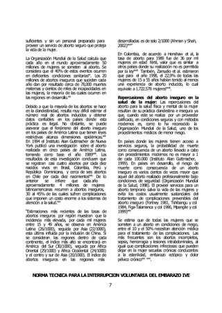 NORMA TÉCNICA PARALAINTERRUPCIÓN VOLUNTARIA DEL EMBARAZO IVE
7
suficientes y sin un personal preparado para
proveer un servicio de aborto seguro que proteja
la vida de la mujer.
La Organización Mundial de la Salud calcula que
cada año en el mundo aproximadamente 50
millones de mujeres se someten al aborto. Se
considera que el 40% de estos eventos ocurren
en deficientes condiciones sanitariasxx
. Los 20
millones de abortos inseguros que suceden cada
año dan por resultado cerca de 78,000 muertes
maternas y cientos de miles de incapacidades en
las mujeres, la mayoría de las cuales ocurren en
las regiones en desarrollo.xxi
Debido a que la mayoría de los abortos se hace
en la clandestinidad, resulta muy difícil estimar el
número real de abortos inducidos y obtener
datos confiables en los países donde esta
práctica es ilegal. No obstante, se puede
aseverar que el fenómeno del aborto inseguro
en los países de América Latina que tienen leyes
restrictivas alcanza dimensiones epidémicas.xxii
En 1994 el Instituto Alan Guttmacher de Nueva
York publicó una investigación sobre el aborto
realizada en cinco países de América Latina,
tomando como base el año 1989xxiii
. Los
resultados de esta investigación concluyen que
se registran casi cuatro abortos por cada diez
nacidos vivos en Brasil, Colombia, Perú y
República Dominicana, y cerca de seis abortos
en Chile por cada diez nacimientosxxiv.
De lo
anterior se infiere que cada año
aproximadamente 4 millones de mujeres
latinoamericanas recurren a abortos inseguros,
30 al 45% de las cuales sufren complicaciones
que imponen un costo enorme a los sistemas de
atención a la salud.xxv
“Estimaciones más recientes de las tasas de
abortos inseguros por región muestran que la
incidencia más elevada, por cada mil mujeres
entre 15 y 49 años, se observa en América
Latina (26/1000), seguida por Asia (22/1000),
esta última influida por la inclusión de China. Si
se consideran las regiones dentro de cada
continente, el índice más alto se encontrará en
América del Sur (30/1000), seguida por África
Oriental (29/1000) y África Occidental (24/1000)
y el centro y sur de Asia (20/1000). El índice de
abortos inseguros en las regiones más
desarrolladas es de solo 2/1000 (Ahman y Shah,
2002)xxvi
”
En Colombia, de acuerdo a Henshaw et al, la
tasa de aborto para 1989 fue de 36 por mil
mujeres en edad fértil, valor que es similar a
otros países donde su realización no es permitida
por la leyxxvii.
También, Zamudio et al. estimaron
que para el año 1998, el 22,9% de todas las
mujeres de 15 a 55 años habían tenido al menos
una experiencia de aborto inducido, lo cual
equivale a 1.722.578 mujeresxxviii
.
Repercusiones del aborto inseguro en la
salud de la mujer: Las repercusiones del
aborto para la salud física y mental de la mujer
resultan de su práctica clandestina e insegura ya
que, cuando este se realiza por un proveedor
calificado, en condiciones seguras y con métodos
modernos es, como lo ha reconocido la
Organización Mundial de la Salud, uno de los
procedimientos médicos de menor riesgo.
En países donde las mujeres tienen acceso a
servicios seguros, la probabilidad de muerte
como consecuencia de un aborto llevado a cabo
con procedimientos modernos no es mayor a 1
de cada 100.000 (Instituto Alan Guttmacher,
1999). En países en desarrollo, el riesgo de
muerte como consecuencia de un aborto
inseguro es varios cientos de veces mayor que
aquel del aborto realizado profesionalmente bajo
condiciones de seguridad (Organización Mundial
de la Salud, 1998). El proveer servicios para un
aborto temprano salva la vida de las mujeres y
evita los costos usualmente sustanciales del
tratamiento de complicaciones prevenibles del
aborto inseguro (Fortney 1981, Tshibangu y col
1984, Figa-Talamanca y col 1986, Mpangile y col
1999)xxix
Se estima que de todas las mujeres que se
someten a un aborto en condiciones de riesgo,
entre el 10 y el 50% necesitan atención médica
para el tratamiento de las complicaciones. Las
más frecuentes son los abortos incompletos,
sepsis, hemorragia y lesiones intrabdominales, al
igual que complicaciones infecciosas que pueden
dejar en la mujer secuelas crónicas conducentes
a la esterilidad, embarazo ectópico y dolor
pélvico crónicoxxx xxxi
.
 