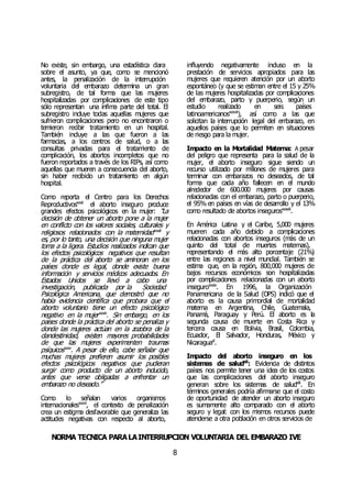 NORMA TÉCNICA PARALAINTERRUPCIÓN VOLUNTARIA DEL EMBARAZO IVE
8
No existe, sin embargo, una estadística clara
sobre el asunto, ya que, como se mencionó
antes, la penalización de la interrupción
voluntaria del embarazo determina un gran
subregistro, de tal forma que las mujeres
hospitalizadas por complicaciones de este tipo
sólo representan una ínfima parte del total. El
subregistro incluye todas aquellas mujeres que
sufrieron complicaciones pero no encontraron o
temieron recibir tratamiento en un hospital.
También incluye a las que fueron a las
farmacias, a los centros de salud, o a las
consultas privadas para el tratamiento de
complicación, los abortos incompletos que no
fueron reportados a través de los RIPs, así como
aquellas que mueren a consecuencia del aborto,
sin haber recibido un tratamiento en algún
hospital.
Como reporta el Centro para los Derechos
Reproductivosxxxii
el aborto inseguro produce
grandes efectos psicológicos en la mujer: “La
decisión de obtener un aborto pone a la mujer
en conflicto con los valores sociales, culturales y
religiosos relacionados con la maternidadxxxiii
y
es, por lo tanto, una decisión que ninguna mujer
toma a la ligera. Estudios realizados indican que
los efectos psicológicos negativos que resultan
de la práctica del aborto se aminoran en los
países donde es legal, donde existe buena
información y servicios médicos adecuados. En
Estados Unidos se llevó a cabo una
investigación, publicada por la Sociedad
Psicológica Americana, que demostró que no
había evidencia científica que probara que el
aborto voluntario tiene un efecto psicológico
negativo en la mujerxxxiv
. Sin embargo, en los
países donde la práctica del aborto se penaliza y
donde las mujeres actúan en la zozobra de la
clandestinidad, existen mayores probabilidades
de que las mujeres experimenten traumas
psíquicosxxxv
. A pesar de ello, cabe señalar que
muchas mujeres prefieren asumir los posibles
efectos psicológicos negativos que pudieran
surgir como producto de un aborto inducido,
antes que verse obligadas a enfrentar un
embarazo no deseado.”
Como lo señalan varios organismos
internacionalesxxxvi
, el contexto de penalización
crea un estigma desfavorable que generaliza las
actitudes negativas con respecto al aborto,
influyendo negativamente incluso en la
prestación de servicios apropiados para las
mujeres que requieren atención por un aborto
espontáneo (y que se estiman entre el 15 y 25%
de las mujeres hospitalizadas por complicaciones
del embarazo, parto y puerperio, según un
estudio realizado en seis países
latinoamericanosxxxvii
), así como a las que
solicitan la interrupción legal del embarazo, en
aquellos países que lo permiten en situaciones
de riesgo para la mujer.
Impacto en la Mortalidad Materna: A pesar
del peligro que representa para la salud de la
mujer, el aborto inseguro sigue siendo un
recurso utilizado por millones de mujeres para
terminar con embarazos no deseados, de tal
forma que cada año fallecen en el mundo
alrededor de 600.000 mujeres por causas
relacionadas con el embarazo, parto o puerperio,
el 95% en países en vías de desarrollo y el 13%
como resultado de abortos insegurosxxxviii
.
En América Latina y el Caribe, 5,000 mujeres
mueren cada año debido a complicaciones
relacionadas con abortos inseguros (más de un
quinto del total de muertes maternas),
representando el más alto porcentaje (21%)
entre las regiones a nivel mundial. También se
estima que, en la región, 800,000 mujeres de
bajos recursos económicos son hospitalizadas
por complicaciones relacionadas con un aborto
inseguroxxxix
. En 1996, la Organización
Panamericana de la Salud (OPS) indicó que el
aborto es la causa primordial de mortalidad
materna en Argentina, Chile, Guatemala,
Panamá, Paraguay y Perú. El aborto es la
segunda causa de muerte en Costa Rica y
tercera causa en Bolivia, Brasil, Colombia,
Ecuador, El Salvador, Honduras, México y
Nicaraguaxl
.
Impacto del aborto inseguro en los
sistemas de saludxli
: Evidencia de distintos
países nos permite tener una idea de los costos
que las complicaciones del aborto inseguro
generan sobre los sistemas de saludxlii
. En
términos generales podría afirmarse que el costo
de oportunidad de atender un aborto inseguro
es sumamente alto comparado con el aborto
seguro y legal: con los mismos recursos puede
atenderse a otra población en otros servicios de
 