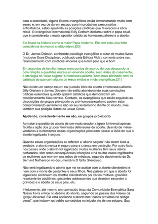 para a sociedade, alguns líderes evangélicos estão demonstrando muito bom
senso e, em vez de darem espaço para improdutivos preconceitos
anticatólicos, estão apoiando as posições católicas que favorecem a ética
cristã. O evangelista internacional Billy Graham declarou sobre o papa atual,
que é considerado o maior opositor cristão ao homossexualismo e o aborto:
Ele ficará na história como o maior Papa moderno. Ele tem sido uma forte
consciência do mundo cristão inteiro.[20]
O Dr. James Dobson, conhecido psicólogo evangélico e autor de muitos livros
(inclusive Ouse Disciplinar, publicado pela Editora Vida), comenta sobre seu
relacionamento com católicos sinceros que lutam pelo que é bom:
Em assuntos de família, temos mais pontos de acordo do que desacordo, e
com relação a questões morais envolvendo aborto, sexo antes do casamento,
a ideologia do "sexo seguro" e homossexualismo, sinto mais afinidade com os
católicos do que com alguns de meus irmãos e irmãs evangélicos.[21]
Não existe um campo neutro na questão ética do aborto e homossexualismo.
Billy Graham e James Dobson não estão abandonando suas convicções
bíblicas essenciais quando apóiam católicos que demonstram um
posicionamento ético correto. Contudo, os evangélicos que estão seguindo as
disposições de grupos pró-aborto ou pró-homossexualismo podem estar
comprometendo seriamente não só seu testemunho diante do mundo, mas
também sua posição diante de Jesus Cristo.
Ajudando, conscientemente ou não, os grupos pró-aborto
Ao tratar a questão do aborto de um modo secular a Igreja Universal apenas
facilita a ação dos grupos feministas defensores do aborto. Usando de meias-
verdades e eufemismos essas organizações procuram passar a idéia de que o
aborto legalizado é seguro.
Quando essas organizações se referem a ‘aborto seguro’ não dizem toda a
verdade: o aborto nunca é seguro para a criança em gestação. Por outro lado,
nos países onde o aborto foi legalizado muitas mulheres têm seus úteros
perfurados, têm como conseqüências infecções e há muitos casos registrados
de mulheres que morrem nas mãos de médicos, segundo depoimento do Dr.
Bernard Nathanson no documentário O Grito Silencioso.
Não será legalizando o aborto que vai se acabar com o aborto clandestino e
nem com a morte de gestantes e seus filhos. Nos países em que o aborto foi
legalizado continuam os abortos clandestinos por vários motivos: gravidez
resultante de adultérios, gestantes adolescentes que desejam esconder a
gravidez e o aborto de seus pais, etc.
Infelizmente, até mesmo um conhecido bispo da Comunidade Evangélica Sara
Nossa Terra entrou no debate do aborto, seguindo os passos dos líderes da
Igreja Universal. Ele está apoiando o aborto nos "casos previstos no código
penal", que incluem os bebês concebidos no injusto ato de um estupro. Sua
 