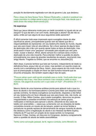 posição foi devidamente registrada num site do governo Lula, que declarou:
Para o bispo da Sara Nossa Terra, Robson Rodovalho, o aborto é aceitável nos
casos previstos no código penal e para a má formação fetal, mas desde que o
bebê ainda não esteja desenvolvido.[22]
Há esperança
Será que Jesus ofereceria morte para um bebê concebido no injusto ato de um
estupro? O que ele tem a ver com morte, destruição e aborto? Se ele não os
apóia, então por que alguns de seus seguidores estão apoiando?
É difícil comentar todo esse impensado apoio evangélico diante do altar
sacrificial do aborto, principalmente quando vem de líderes que têm a
responsabilidade de representar, em seu testemunho diante do mundo, Aquele
que veio para trazer vida em abundância. Ser a favor apenas de alguns tipos
de destruição não é tão ruim quanto apoiar todos os tipos de destruição, mas
ainda assim é fazer uma "pequena" concessão para aquele que veio para
matar, roubar e destruir. Afinal, aborto sempre foi e sempre será a morte e
destruição de uma vida inocente. Para entender melhor a questão do aborto,
principalmente nos casos de gravidez resultantes de estupro, recomendo meu
artigo Aborto: Tragédia ou Direito, que se encontra no JesusSite.[23]
Além disso, é preciso lembrar que todo ser humano, independente de idade ou
deficiência física, possui não só um corpo, mas também um espírito criado de
acordo com a semelhança de Deus. Assim, Jesus espera de nós muito mais do
que só preocupação e oração em favor da vida humana inocente que se
encontra ameaçada. Ele também espera algum tipo de ação.
"Procure salvar quem está sendo arrastado para a morte. Você pode dizer que
o problema não é seu, mas Deus conhece o seu coração e sabe os seus
motivos. Ele pagará de acordo com o que cada um fizer". (Provérbios 24:11-12
BLH)
Mesmo diante de uma imprensa ardilosa pronta para aplaudir tudo o que é a
favor do aborto e do homossexualismo e pronta para tratar com desprezo toda
opinião contrária, há líderes evangélicos se levantando, dispostos a não falhar
em seu testemunho em favor dAquele que veio para trazer vida, não morte, ao
mundo. O Dep. Milton Cardias, que é pastor evangélico, denunciou as graves
irregularidades e pressões envolvidas nos esforços de certos grupos,
instituições e indivíduos para aprovar o aborto, utilizando-se dos casos de
bebês com anencefalia — casos que, juntamente com as situações de bebês
concebidos durante um injusto ato de estupro, podem se tornar fendas e
rachaduras na grande represa de derramamento de sangue inocente do aborto.
Ele destacou como a legalização do aborto é do interesse da Marta Suplicy,
militante do PT que tem um projeto de lei nesse sentido no Congresso
Nacional. O Dep. Cardias, em discurso no Congresso, declarou corajosamente
sobre a questão do aborto de bebês anencefálicos:
Tenho como convicção pessoal, de fé, regra e conduta, como Ministro do
 