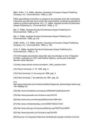 [6]Dr. & Mrs. J. C. Willke, Abortion: Questions & Answers (Hayes Publishing
Company, Inc.: Cincinnati-EUA, 1990), p. 229.
[7]Os especialistas envolvidos no programa de eutanásia eram tão importantes
e famosos que até hoje seus nomes são mencionados na literatura psiquiátrica,
médica e jurídica internacional. Ver J. C. Willke, Assisted Suicide & Euthanasia
(Hayes Publishing Co.: Cincinnati-EUA, 1998), p. 37.
[8]J. C. Willke, Assisted Suicide & Euthanasia (Hayes Publishing Co.:
Cincinnati-EUA, 1998), p. 47.
[9]J. C. Willke, Assisted Suicide & Euthanasia (Hayes Publishing Co.:
Cincinnati-EUA, 1998), pp. 8,9.
[10]Dr. & Mrs. J. C. Willke, Abortion: Questions & Answers (Hayes Publishing
Company, Inc.: Cincinnati-EUA, 1990), p. 193.
[11]J. C. Willke, Assisted Suicide & Euthanasia (Hayes Publishing Co.:
Cincinnati-EUA, 1998), p. 10.
[12] Informações abundantes desse fato são encontradas no livro O Segredo
de Hitler, publicado em 2001 pela Editora Objetiva, escrito pelo historiador
alemão Lothar Machtan.
[13] http://www.arlindo-correia.com/berlin_1945_reactions.html
[14] Tibuna Universal, nº 19, 1993, pág. 2.
[15] Folha Universal, 31 de março de 1996, pág. 3.
[16] Folha Universal, 7 de setembro de 1997, pág. 2A.
[17]
http://www.rhemanet.com.br/sites/caiofabio/Artigos/art_textos/artigos.textos.asp
?id=1992&tp=32
[18] http://www.linhaaberta.com/arquivo/2002/ed51/politicalula.html
[19] http://www.jesussite.com.br/acervo.asp?Id=916
[20] http://www.time.com/time/poy2000/archive/1994.html
[21] http://www.christianitytoday.com/ct/2000/150/22.0.html
[22] http://www.aids.gov.br/imprensa/Noticias.asp?NOTCod=58201
[23] http://www.jesussite.com.br/acervo.asp?Id=939
[24] Discurso no Congresso Nacional manifestando posição contrária à liminar
 